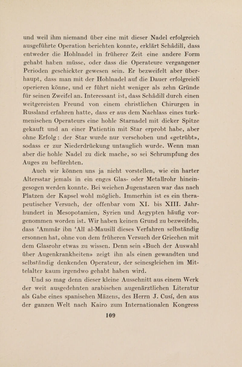 und weil ihm niemand iiber eine mit dieser Nadel erfolgreich ausgefiihrte Operation berichten konnte, erklart Schadili, dass entweder die Hohlnadel in fruherer Zeit eine andere Form gehabt haben miisse, oder dass die Operateure vergangener Perioden geschickter gewesen sein. Er bezweifelt aber iiber- haupt, dass man mit der Hohlnadel auf die Dauer erfolgreich operieren konne, und er fiihrt nicht weniger als zehn Griinde fur seinen Zweifel an. Interessant ist, dass Schadili durch einen weitgereisten Freund von einem christlichen Chirurgen in Russland erfahren hatte, dass er aus dem Nachlass eines turk- menischen Operateurs eine hohle Starnadel mit dicker Spitze gekauft und an einer Patientin mit Star erprobt habe, aber ohne Erfolg : der Star wurde nur verschoben und «getriibt», sodass er zur Niederdruckung untauglich wurde. Wenn man aber die hohle Nadel zu dick mache, so sei Schrumpfung des Auges zu befiirchten. Auch wir konnen uns ja nicht vorstellen, wie ein harter Altersstar jemals in ein enges Glas- oder Metallrohr hinein- gesogen werden konnte. Bei weichen Jugenstaren war das nach Platzen der Kapsel wohl moglich. Immerhin ist es ein thera- peutischer Versuch, der offenbar vom XI. bis XIII. Jahr- hundert in Mesopotamien, Syrien und Aegypten haufig vor- genommen worden ist. Wir haben keinen Grund zu bezweifeln, dass ‘Ammar ibn ‘All al-Mausili dieses Verfahren selbstandig ersonnen hat, ohne von dem fruheren Versuch der Griechen mit dem Glasrohr etwas zu wissen. Denn sein «Buch der Ausw~ahl iiber Augenkrankheiten» zeigt ihn als einen gewandten und selbstandig denkenden Operateur, der seinesgleichen im Mit- telalter kaum irgendwo gehabt haben wird. Und so mag denn dieser kleine Ausschnitt aus einem Werk der weit ausgedehnten arabischen augenarzthchen Literatur als Gabe eines spanischen Mazens, des Herrn J. Cusf, den aus der ganzen Welt nach Kairo zum Internationalen Kongress