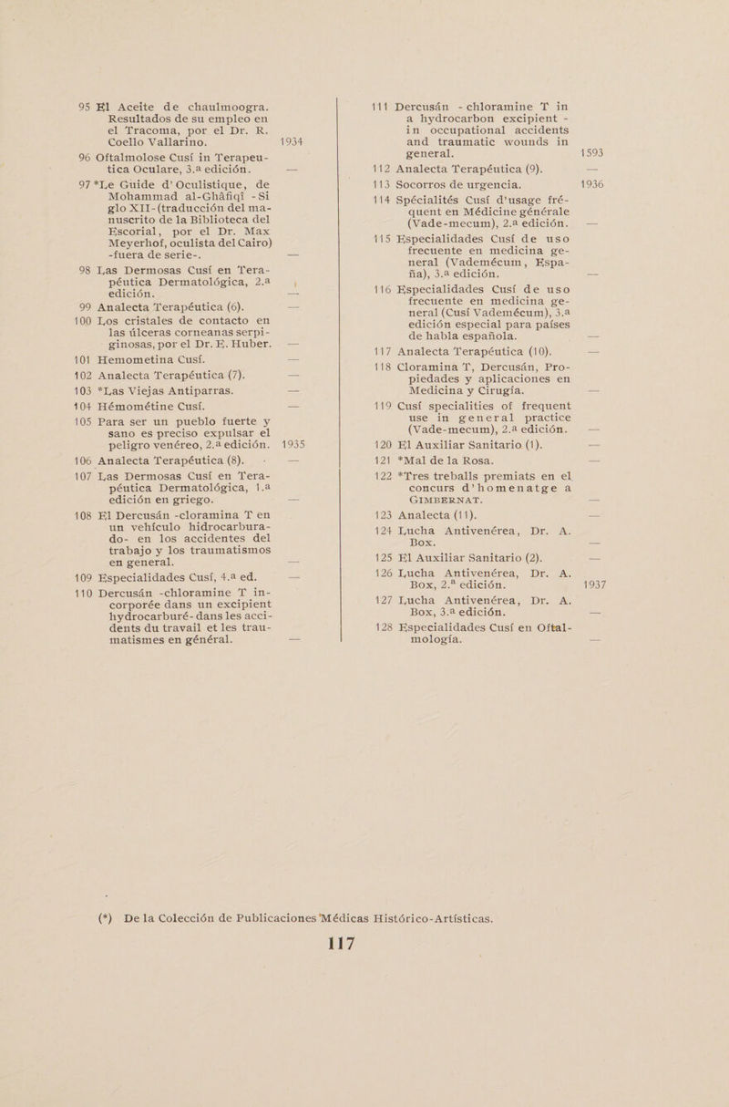 95 El Aceite de chaulmoogra. Resultados de su empleo en el Tracoma, por el Dr. R. Coello Vallarino. 1934 96 Oftalmolose Cusi in Terapeu- tica Oculare, 3.a edicidn. •— 97 *De Guide d’Oculistique, de Mohammad al-Ghafiqi -Si glo XII- (traduccidn del ma- nuscrito de la Biblioteca del Escorial, por el Dr. Max Meyerhof, oculista del Cairo) -fuera de serie-. — 98 has Dermosas Cusi en Tera¬ peutica Dermatoldgica, 2.a edicidn. — 99 Analecta Terapeutica (6). 100 Dos cristales de contacto en las lilceras corneanas serpi- ginosas, por el Dr. E- Huber. — 101 Hemometina Cusi. 102 Analecta Terapdutica (7). 103 *Das Viejas Antiparras. 104 Hemometine Cusi. — 105 Para ser un pueblo fuerte y sano es preciso expulsar el peligro venereo, 2.a edicion. 1935 106 Analecta Terapeutica (8). 107 Das Dermosas Cusi en Tera¬ peutica Dermatoldgica, 1 .a edicion en griego. 108 El Dercusan -cloramina T en un vehiculo hidrocarbura- do- en los accidentes del trabajo y los traumatismos en general. — 109 Especialidades Cusi, 4.a ed. 110 Dercusan -chloramine T in- corporee dans un excipient hydrocarbure- dans les acci¬ dents du travail et les trau- matismes en general. — 111 Dercusan -chloramine T in a hydrocarbon excipient - in occupational accidents and traumatic wounds in general. 112 Analecta Terapeutica (9). 113 Socorros de urgencia. 114 Specialites Cusi d’usage fre¬ quent en Medicine generale (Vade-mecum), 2.a edicion. 115 Especialidades Cusi de uso frecuente en medicina ge¬ neral (Vademdcum, Espa- ha), 3.a edicidn. 116 Especialidades Cusi de uso frecuente en medicina ge¬ neral (Cusi Vademecum), 3.a edicion especial para paises de habla espanola. 117 Analecta Terapeutica (10). 118 Cloramina T, Dercusan, Pro- piedades y aplicaciones en Medicina y Cirugia. 119 Cusi specialities of frequent use in general practice (Vade-mecum), 2.a edicidn. 120 El Auxiliar Sanitario (1). 121 *Mal de la Rosa. 122 *Tres treballs premiats en el concurs d’homenatge a Gimbernat. 123 Analecta (11). 124 Ducha Antivenerea, Dr. A. Box. 125 El Auxiliar Sanitario (2). 126 Ducha Antivenerea, Dr. A. Box, 2.a edicion. 127 Ducha Antivenerea, Dr. A. Box, 3.a edicidn. 128 Especialidades Cusi en Oftal- mologia. (*) De la Coleccidn de Publicaciones Medicas Historico-Artisticas. 117 1593 1936 1937