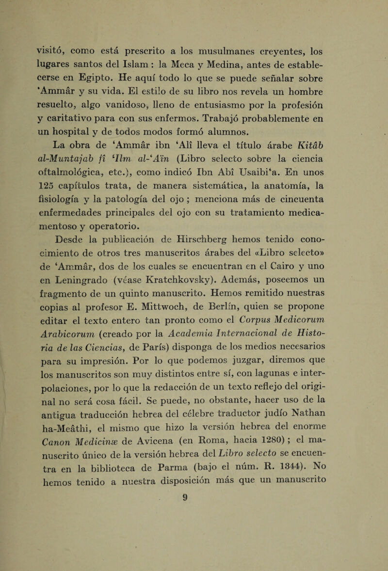 visito, corno esta prescrito a los musulmanes creyentes, los lugares santos del Islam : la Meca y Medina, antes de estable- cerse en Egipto. He aqui todo lo que se puede senalar sobre ‘Ammar y su vida. El estilo de su libro nos revela un hombre resuelto, algo vanidoso, lleno de entusiasmo por la profesion y caritativo para con sus enfermos. Trabajo probablemente en un hospital y de todos modos formo alumnos. La obra de ‘Ammar ibn ‘All lleva el titulo arabe Kitdb al-Muntajab ft iIlm al-A'in (Libro selecto sobre la ciencia oftalmologica, etc.}, como indico Ibn Abi Usaibi‘a. En unos 125 capitulos trata, de manera sistematica, la anatomia, la fisiologia y la patologia del ojo ; menciona mas de cincuenta enfermedades principales del ojo con su tratamiento medica- mentoso y operatorio. Desde la publicacion de Hirschberg hemos tenido cono- cimiento de otros tres manuscritos arabes del «Libro selecto® de ‘Ammar, dos de los cuales se encuentran en el Cairo y uno en Leningrado (vease Kratchkovsky). Ademas, poseemos un fragmento de un quinto manuscrito. Hemos remitido nuestras copias al profesor E. Mittwoch, de Berlin, quien se propone editar el texto entero tan pronto como el Corpus Medicorum Arabicorum (creado por la Academia Internacional de Histo- ria de las Ciencias, de Paris) disponga de los medios necesarios para su impresion. Por lo que podemos juzgar, diremos que los manuscritos son muy distintos entre si, con lagunas e inter- polaciones, por lo que la redaccion de un texto reflejo del origi¬ nal no sera cosa facil. Se puede, no obstante, hacer uso de la antigua traduccion hebrea del celebre traductor judio Nathan ha-Meathi, el mismo que hizo la version hebrea del enorme Canon Medicinse de Avicena (en Roma, hacia 1280) ; el ma¬ nuscrito umco de la version hebrea del Libro selecto se encuen- tra en la biblioteca de Parma (bajo el num. R. 1344). No hemos tenido a nuestra disposicion mas que un manuscrito