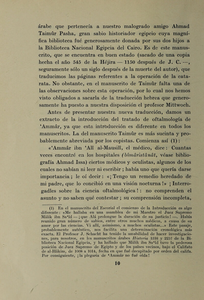 arabe que pertenecfa a nuestro malogrado amigo Ahmad Taimur Pasha, gran sabio historiador egipcio cuya magnf- fica biblioteca fue generosamente donada por sus dos hijos a la Biblioteca Nacional Egipcia del Cairo. Es de este manus- crito, que se encuentra en buen estado (sacado de una copia hecha el ano 545 de la Hejira — 1150 despues de J. C. —, seguramente solo un siglo despues de la muerte del autor), que traducimos las paginas referentes a la operacion de la cata- rata. No obstante, en el manuscrito de Taimur falta una de las observaciones sobre esta operacion, por lo cual nos hemos visto obligados a sacarla de la traduccion hebrea que genero¬ samente ha puesto a nuestra disposicion el profesor Mittwoch. Antes de presentar nuestra nueva traduccion, damos un extraeto de la introduccion del tratado de oftalmologia de ‘Ammar, ya que esta intrbduccion es diferente en todos los manuseritos. La del manuscrito Taimur es mas sucinta y pro- bablemente abreviada por los copistas. Comienza asi (1): ((‘Ammar ibn ‘All al-Mausili, el medico, dice: Cuantas veces encontre en los hospitales (Mmaristanat, vease biblio- grafia Ahmad Issa) ciertos medicos y oculistas, algunos de los cuales no sabian ni leer ni escribir ; habia uno que queria darse importancia ; le of decir : «j Tengo un remedio heredado de mi padre, que lo coneibio en una vision nocturna !» \ Interro- gadles sobre la ciencia oftalmologica ! : no comprenden el asunto y no saben que contestar ; su comprension incompleta, (1) En el manuscrito del Escorial el comienzo de la Introduccion es algo diferente: «Me hallaba en una asamblea de mi Maestro el Juez Supremo Malik ibn Sa‘id— j que Ala prolongue la duracion de su justicia ! —. Habia reunido gran numero de sabios, entre otros muchos medicos, a causa de su amor por las ciencias. Vi alii, asimismo, a muchos oculistas...» Este pasaje, probablemente autentico, nos facilita una determinacion cronologica mas exacta. El Profesor J. Schacht ha tenido la amabilidad de hacer investigacio- nes, para nosotros, en los manuseritos arabes Historia 1316 y 2257 de la Bi¬ blioteca Nacional Egipcia, y ha hallado que Malik ibn Sa‘id tuvo la poderosa posicion de Juez Supremo de Egipto y de los parses vecinos, bajo el Califato de al-Hakim, de 1008 a 1014, fecha en que fue decapitado por orden del califa. Por consiguiente, j la plegaria de ‘Ammar no fue oi'da !