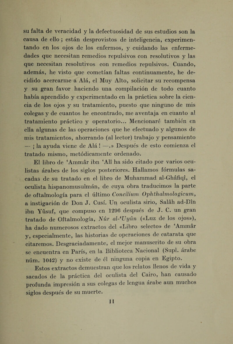 su falta de veracidad y la defectuosidad de sus estudios son la causa de ello ; estan desprovistos de inteligencia, experimen- tando en los ojos de los enfermos, y cuidando las enferme- dades que necesitan remedios repulsivos con resolutivos y las que necesitan resolutivos con remedios repulsivos. Cuando, ademas, he visto que cometfan faltas continuamente, he de- cidido acercarme a Ala, el Muy Alto, solicitar su recompensa y su gran favor haciendo una compilacion de todo cuanto habfa aprendido y experimentado en la practica sobre la cien- cia de los ojos y su tratamiento, puesto que ninguno de mis colegas y de cuantos he encontrado, me aventaja en cuanto al tratamiento practice y operatorio... Mencionare tambien en ella algunas de las operaciones que he efectuado y algunos de mis tratamientos, ahorrando (al lector) trabajo y pensamiento — I la ayuda viene de Ala ! —.» Despues de esto comienza el tratado mismo, metodicamente ordenado. El libro de ‘Arnmar ibn ‘All ha sido citado por varios ocu- listas arabes de los siglos posteriores. Hallamos formulas sa- cadas de su tratado en el libro de Muhammad al-Ghafiqi, el oculista hispanomusulman, de cuya obra traducimos la parte de oftalmologfa para el ultimo Concilium Ophthalmologicum, a instigacion de Don J. Cusi. IJn oculista sirio, Salah ad-Dm ibn Yusuf, que compuso en 1296 despues de J. C. un gran tratado de Oftalmologfa, Nur al-*Uyun («Luz de los ojos»), ha dado numerosos extractos del «Libro selecto» de Ammar y, especialmente, las historias de operaciones de catarata que citaremos. Desgraciadamente, el mejor manuscrito de su obra se encuentra en Paris, en la Biblioteca Nacional (Supl. aiabe num. 1042) y no existe de el ninguna copia en Egipto. Estos extractos demuestran que los relates llenos de vida y sacados de la practica del oculista del Caiio, han causaao profunda impresion a sus colegas de lengua arabe aun muchos siglos despues de su muerte.