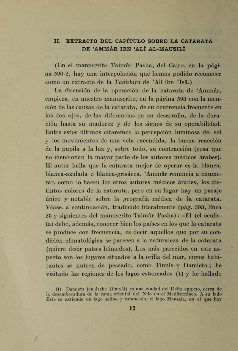 II. EXTRACTO DEL CAPITULO SOBRE LA CATARATA DE ’AMMAR IBN ’ALI AL-MAUSILi # (En el manuscrito Taimur Pasha, del Cairo, en la pagi- na 590-2, hay una interpolacion que hemos podido reconccer como un extracto de la Tadhkira de ‘All ibn ‘Isa.) La discusion de la operacion de la catarata de ‘Ammar, empieza, en nuestro manuscrito, en la pagina 593 con la rnen- cion de las causas de la catarata, de su ocurrencia frecuente en los dos ojos, de las difereneias en su desarrollo, de la dura- cion hast a su madurez y de los signos de su operabilidad. Entre estos ultimos citaremos la percepcion luminosa del sol y los movimientos de una vela encendida, la buena reaccion de la pupila a la luz y, sobre todo, su contraccion (cosa que no mencionan la mayor parte de los autores medicos arabes). El autor halla que la catarata mejor de operar es la blanca, blanca-azulada o blanca-grisacea. ‘Ammar renuncia a enume- rar, como lo hacen los otros autores medicos arabes, los dis- tintos colores de la catarata. pero en su lugar hay un pasaje unico y notable sobre la geograffa medica de la catarata. Vease, a continuacion, traducido literalmente (pag. 593, lmea 23 y siguientes del manuscrito Taimur Pasha) : «E1 (el oculis- ta) debe, ademas, conocer bien los pafses en los que la catarata se produce con frecuencia, es decir aquellos que por su con- dicion climatologica se parecen a la naturaleza de la catarata (quiere decir pafses humedos). Los mas parecidos en este as- pecto son los lugares situados a la orilla del mar, cuyos habi- tantes se nutren de pescado, como Tinnis y Damieta ; he visitado las regiones de los lagos estancados (1) y he hallado (1) Damieti (en arabe Dimyat) es una eiudad del Delta egipcio, cerca de la desembocadura de la rama oriental del Nilo en el Mediterraneo. A su lado Este se extiende un lago salino y estancado, el lago Manzala, en el que hay