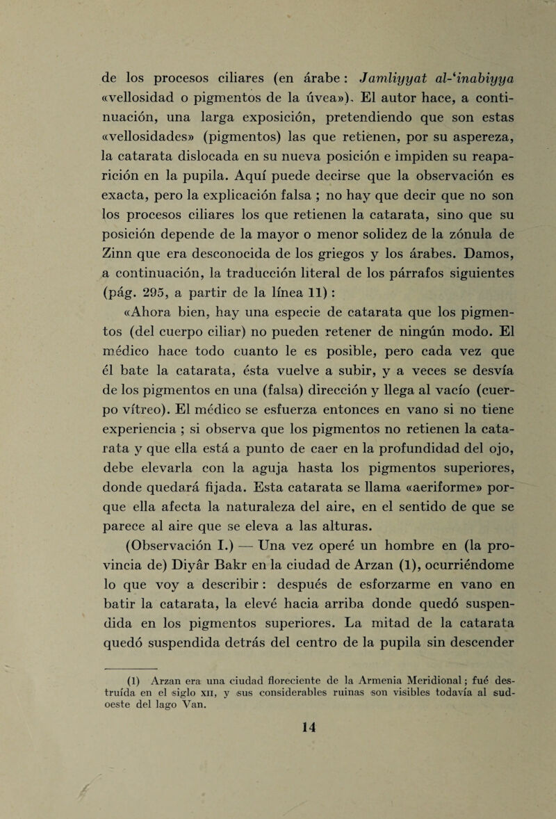 de los procesos ciliares (en arabe: Jamliyyat al-'inabiyya «vellosidad o pigmentos de la uvea»). El autor hace, a conti- nuacion, una larga exposicion, pretendiendo que son estas ccvellosidades)) (pigmentos) las que retienen, por su aspereza, la catarata dislocada en su nueva posicion e impiden su reapa- ricion en la pupila. Aqui puede decirse que la observacion es exacta, pero la explicacion falsa ; no hay que decir que no son los procesos ciliares los que retienen la catarata, sino que su posicion depende de la mayor o menor solidez de la zonula de Zinn que era desconocida de los griegos y los arabes. Damos, a continuacion, la traduccion literal de los parrafos siguientes (pag. 295, a partir de la lmea 11) : «Ahora bien, hay una especie de catarata que los pigmen¬ tos (del cuerpo ciliar) no pueden retener de ningun modo. El medico hace todo cuanto le es posible, pero cada vez que el bate la catarata, esta vuelve a subir, y a veces se desvia de los pigmentos en una (falsa) direccion y llega al vacfo (cuer¬ po vftreo). El medico se esfuerza entonces en vano si no tiene experiencia ; si observa que los pigmentos no retienen la cata- rata y que ella esta a punto de caer en la profundidad del ojo, debe elevarla con la aguja hasta los pigmentos superiores, donde quedara fijada. Esta catarata se llama c(aeriforme» por- que ella afecta la naturaleza del aire, en el sentido de que se parece al aire que se eleva a las alturas. (Observacion I.) — Una vez opere un hombre en (la pro- vincia de) Diyar Bakr en la ciudad de Arzan (1), ocurriendome lo que voy a describir : despues de esforzarme en vano en batir la catarata, la eleve hacia arriba donde quedo suspen- dida en los pigmentos superiores. La mitad de la catarata quedo suspendida detras del centro de la pupila sin descender (1) Arzan era una ciudad floreciente de la Armenia Meridional; fue des- trufda en el siglo xn, y sus considerables ruinas son visibles todavfa al sud- oeste del lago Van.