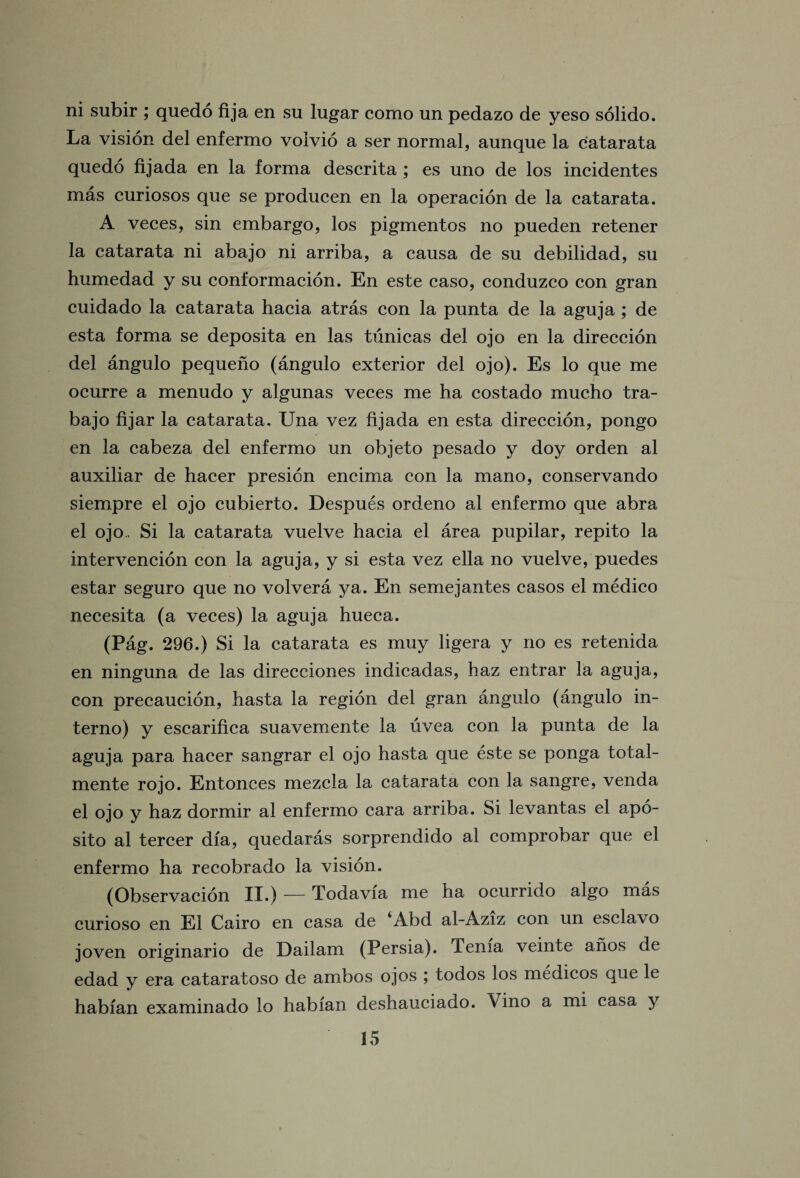 ni subir ; quedo fija en su lugar como un pedazo de yeso solido. La vision del enfermo volvio a ser normal, aunque la catarata quedo fijada en la forma descrita ; es uno de los incidentes mas euriosos que se producen en la operacion de la catarata. A veces, sin embargo, los pigmentos no pueden retener la catarata ni abajo ni arriba, a causa de su debilidad, su humedad y su conformacion. En este caso, conduzco con gran cuidado la catarata hacia atras con la punta de la aguja ; de esta forma se deposita en las tunicas del ojo en la direccion del angulo pequeno (angulo exterior del ojo). Es lo que me ocurre a menudo y algunas veces me ha costado mucho tra- bajo fijar la catarata. Una vez fijada en esta direccion, pongo en la cabeza del enfermo un objeto pesado y doy orden al auxiliar de hacer presicn encima con la mano, conservando siempre el ojo cubierto. Despues ordeno al enfermo que abra el ojo, Si la catarata vuelve hacia el area pupilar, repito la intervencion con la aguja, y si esta vez ella no vuelve, puedes estar seguro que no volvera ya. En semejantes casos el medico necesita (a veces) la aguja hueca. (Pag. 296.) Si la catarata es muy ligera y no es retenida en ninguna de las direcciones indicadas, haz entrar la aguja, con precaucion, hasta la region del gran angulo (angulo in- terno) y escarifica suavemente la uvea con la punta de la aguja para hacer sangrar el ojo hasta que este se ponga total- mente rojo. Entonces mezcla la catarata con la sangre, venda el ojo y haz dormir al enfermo cara arriba. Si levantas el apo- sito al tercer dia, quedaras sorprendido al comprobar que el enfermo ha recobrado la vision. (Observacion II.) — Todavia me ha ocurrido algo mas curioso en El Cairo en casa de *Abd al-Aziz con un esclavo joven originario de Dailam (Persia). Tenia veinte anos de edad y era cataratoso de ambos ojos ; todos los medicos que le habian examinado lo habfan deshauciado. Vino a mi casa y