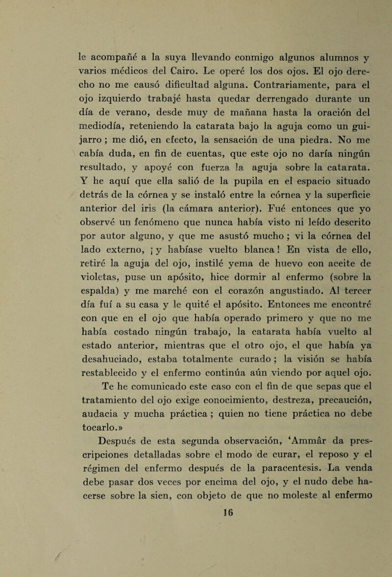 le acompane a la suya llevando conmigo algunos alumnos y varios medicos del Cairo. Le opere los dos ojos. El ojo dere- cho no me causo dificultad alguna. Contrariamente, para el ojo izquierdo trabaje hasta qnedar derrengado durante un dia de verano, desde muy de manana hasta la oracion del mediodia, reteniendo la catarata bajo la aguja como un gui- jarro ; me dio, en efecto, la sensacion de una piedra. No me cabfa duda, en fin de cuentas, que este ojo no daria ningun resultado, y apoye con fuerza la aguja sobre la catarata. Y he aqui que ella salio de la pupila en el espacio situado detras de la cornea y se instalo entre la cornea y la superficie anterior del iris (la camara anterior). Fue entonces que yo observe un fenomeno que nunca habia visto ni leido descrito por autor alguno, y que me asusto mucho ; vi la cornea del lado externo, j y habiase vuelto blanca ! En vista de ello, retire la aguja del ojo, instile yema de huevo con aceite de violetas, puse un aposito, hice dormir al enfermo (sobre la espalda) y me marche con el corazon angustiado. Al tercer dia fui a su casa y le quite el aposito. Entonces me encontre con que en el ojo que habia operado primero y que no me habia costado ningun trabajo, la catarata habia vuelto al estado anterior, mientras que el otro ojo, el que habia ya desahuciado, estaba totalmente curado ; la vision se habia restablecido y el enfermo continua aun viendo por aquel ojo. Te he comunicado este caso con el fin de que sepas que el tratamiento del ojo exige conocimiento, destreza, precaucion, audacia y mucha practica ; quien no tiene practica no debe tocarlo.» Despues de esta segunda observacion, ‘Ammar da pres- cripciones detalladas sobre el modo de curar, el reposo y el regimen del enfermo despues de la paracentesis. La venda debe pasar dos veces por encima del ojo, y el nudo debe ha- cerse sobre la sien, con objeto de que no moleste al enfermo