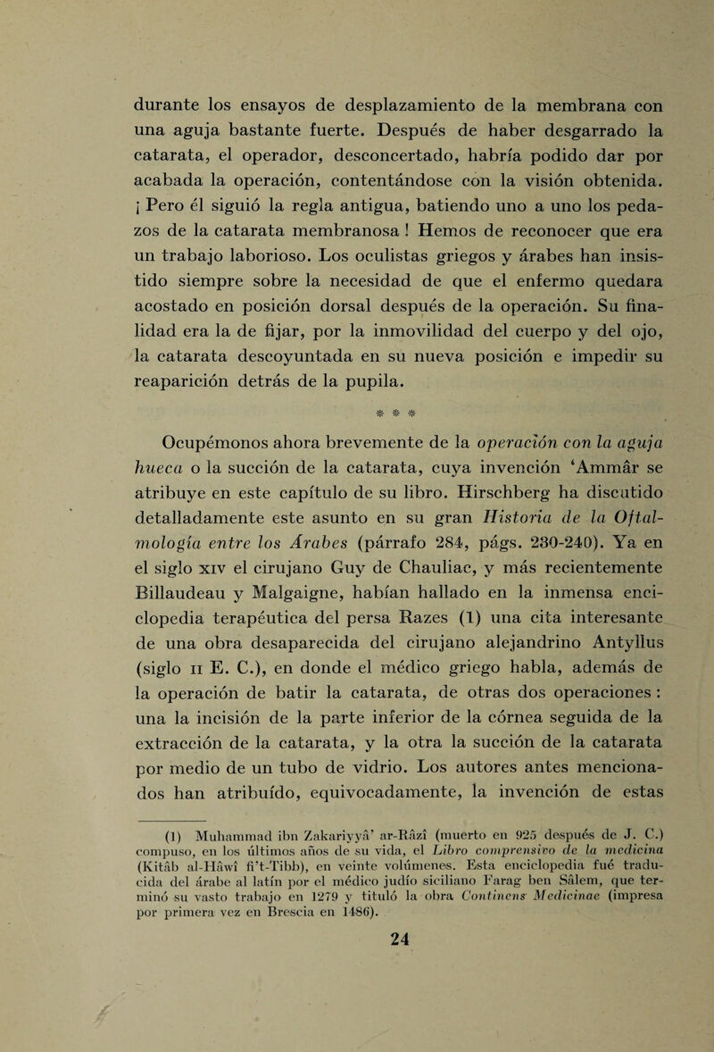 durante los ensayos de desplazamiento de la membrana con una aguja bastante fuerte. Despues de haber desgarrado la catarata, el operador, desconcertado, habrfa podido dar por acabada la operacion, contentandose con la vision obtenida. i Pero el siguio la regia antigua, batiendo uno a uno los peda- zos de la catarata membranosa ! Hemos de reconocer que era un trabajo laborioso. Los oculistas griegos y arabes han insis- tido siempre sobre la necesidad de que el enfermo quedara acostado en posicion dorsal despues de la operacion. Su fina- lidad era la de fijar, por la inmovilidad del cuerpo y del ojo, la catarata descoyuntada en su nueva posicion e impedir su reaparicion detras de la pupila. vl/. il' Ocupemonos ahora brevemente de la operacion con la aguja hueca o la succion de la catarata, cuya invencion ‘Ammar se atribuye en este capftulo de su libro. Hirschberg ha discutido detalladamente este asunto en su gran Historia de la Oftal- mologia entre los Arahes (parrafo 284, pags. 230-240). Ya en el siglo xiv el cirujano Guy de Chauliac, y mas recientemente Billaudeau y Malgaigne, habian hallado en la inmensa ency¬ clopedia terapeutica del persa Razes (1) una cita interesante de una obra desaparecida del cirujano alejandrino Antyilus (siglo ii E. C.), en donde el medico griego habla, ademas de la operacion de batir la catarata, de otras dos operaciones : una la incision de la parte inferior de la cornea seguida de la extraccion de la catarata, y la otra la succion de la catarata por medio de un tubo de vidrio. Los autores antes menciona- dos han atribuido, equivocadamente, la invencion de estas (]) Muhammad ibn Zakariyya’ ar-Razi (muerto en 925 despues de J. C.) compuso, en les ultimas anos de su vida, el Libro comprensivo de la medicina (Kitab al-Hawi fi’t-Tibb), en veinte volumenes. Esta enciclopedia fne tradu- cida del arabe al latin por el medico judio siciliano Farag ben Salem, que ter- mino su vasto trabajo en 1279 y titulo la obra Continent Medicinae (impresa por primera vez en Brescia en 1486).