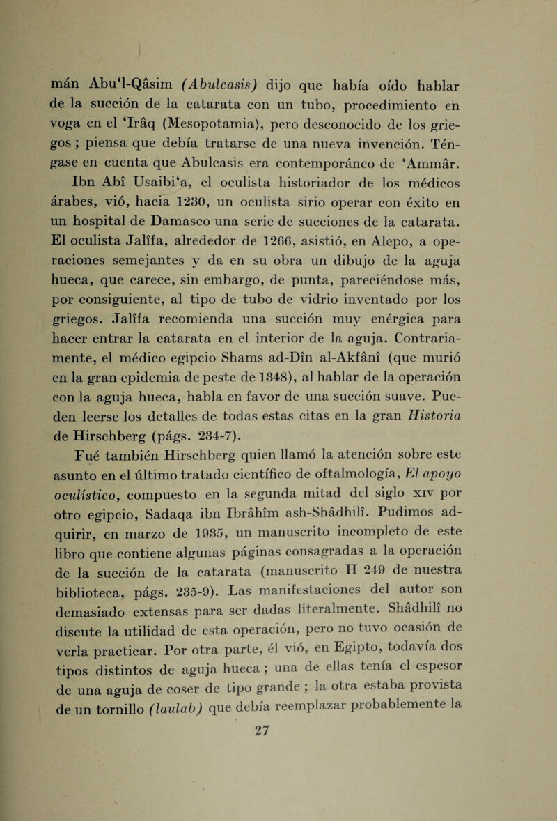 man Abu‘l-Qasim (Abulcasis) dijo que habfa oido hablar de la succion de la catarata con un tubo, procedimiento en voga en el ‘Iraq (Mesopotamia), pero desconocido de los grie- gos ; piensa que debia tratarse de una nueva invencion. Ten- gase en cuenta que Abulcasis era contemporaneo de ‘Ammar. Ibn Abi Usaibi‘a, el oculista historiador de los medicos arabes, vio, hacia 1230, un oculista sirio operar con exito en un hospital de Damasco una serie de succiones de la catarata. El oculista Jalifa, alrededor de 1266, asistio, en Alepo, a ope- raciones semejantes y da en su obra un dibujo de la aguja hueca, que carece, sin embargo, de punta, pareciendose mas, por consiguiente, al tipo de tubo de vidrio inventado por los griegos. Jalifa recomienda una succion muy energica para hacer entrar la catarata en el interior de la aguja. Contraria- mente, el medico egipcio Shams ad-Din al-Akfani (que murio en la gran epidemia de peste de 1348), al hablar de la operacion con la aguja hueca, habla en favor de una succion suave. Pue- den leerse los detalles de todas estas citas en la gran Historia de Hirschberg (pags. 234-7). Fue tambien Hirschberg quien llamo la atencion sobre este asunto en el ultimo tratado cientifico de oftalmologia, El apoyo oculistico, compuesto en la segunda mitad del siglo xiv por otro egipcio, Sadaqa ibn Ibrahim ash-Shadhih. Pudimos ad- quirir, en marzo de 1935, un manuscrito incompleto de este libro que contiene algunas paginas consagradas a la operacion de la succion de la catarata (manuscrito H 249 de nuestra biblioteca, pags. 235-9). Las manifestaciones del autor son demasiado extensas para ser dadas literalmente. Shadhih no discute la utilidad de esta operacion, pero no tuvo ocasion de verla practicar. Por otra parte, el vio, en Egipto, todavia dos tipos distintos de aguja hueca una de ellas tenia el espesor de una aguja de coser de tipo grande ; ja otia estaba pro vista de un tornillo (laulab) que debia reemplazar probablemente la