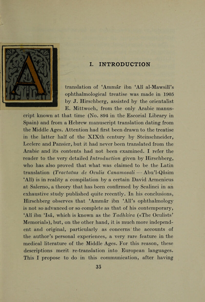 r I. INTRODUCTION translation of ‘Ammar ibn ‘All al-Mawsili’s ophthalmological treatise was made in 1905 by J. Hirschberg, assisted by the orientalist E. Mittwoch, from the only Arabic manus¬ cript known at that time (No. 894 in the Escorial Library in Spain) and from a Hebrew manuscript translation dating from the Middle Ages. Attention had first been drawn to the treatise in the latter half of the XIXth century by Steinschneider, Leclerc and Pansier, but it had never been translated from the Arabic and its contents had not been examined. I refer the reader to the very detailed Introduction given by Hirschberg, who has also proved that what was claimed to be the Latin translation (Tractatus cle Oculis Canamosali — Abu’l-Qasim ‘All) is in reality a compilation by a certain David Armenicus at Salerno, a theory that has been confirmed by Scalinci in an exhaustive study published quite recently. In his conclusions, Hirschberg observes that ‘Ammar ibn ‘All’s ophthalmology is not so advanced or so complete as that of his contemporary, ‘All ibn ‘Isa, which is known as the Tadhkira («The Oculists’ Memorial))), but, on the other hand, it is much more independ¬ ent and original, particularly as concerns the accounts of the author’s personal experiences, a very rare feature in the medical literature of the Middle Ages. For this reason, these descriptions merit re-translation into European languages. This I propose to do in this communication, after having