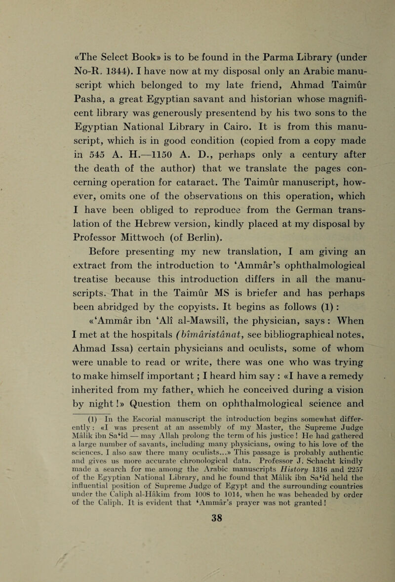 ((The Select Book» is to be found in the Parma Library (under No-R. 1344). I have now at my disposal only an Arabic manu¬ script which belonged to my late friend, Ahmad Taimur Pasha, a great Egyptian savant and historian whose magnifi¬ cent library was generously presentend by his two sons to the Egyptian National Library in Cairo. It is from this manu¬ script, which is in good condition (copied from a copy made in 545 A. H.—1150 A. D., perhaps only a century after the death of the author) that we translate the pages con¬ cerning operation for cataract. The Taimur manuscript, how¬ ever, omits one of the observations on this operation, which I have been obliged to reproduce from the German trans¬ lation of the Hebrew version, kindly placed at my disposal by Professor Mittwoch (of Berlin). Before presenting my new translation, I am giving an extract from the introduction to ‘Ammar’s ophthalmological treatise because this introduction differs in all the manu¬ scripts. That in the Taimur MS is briefer and has perhaps been abridged by the copyists. It begins as follows (1) : ((‘Ammar ibn ‘All al-Mawsili, the physician, says : When I met at the hospitals (bimdristdnat, see bibliographical notes, Ahmad Issa) certain physicians and oculists, some of whom were unable to read or write, there was one who was trying to make himself important; I heard him say : «I have a remedy inherited from my father, which he conceived during a vision by night!» Question them on ophthalmological science and (1) In the Escorial manuscript the introduction begins somewhat differ¬ ently : (d was present at an assembly of my Master, the Supreme Judge Malik ibn Sa‘id — may Allah prolong the term of his justice ! He had gathered a large number of savants, including many physicians, owing to his love of the sciences. I also saw there many oculists...)) This passage is probably authentic and gives us more accurate chronological data. Professor J. Schacht kindly made a search for me among the Arabic manuscripts History 1316 and 2257 of the Egyptian National Library, and he found that Malik ibn Sa‘id held the influential position of Supreme Judge of Egypt and the surrounding countries under the Caliph al-Hakim from 1008 to 101J, when he was beheaded by order of the Caliph. It is evident that ‘Ammar’s prayer was not granted!