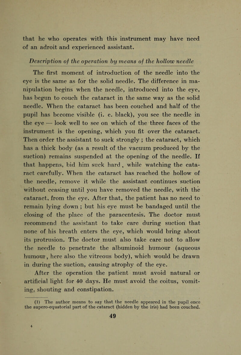 that he who operates with this instrument may have need of an adroit and experienced assistant. Description of the operation by means of the hollow needle The first moment of introduction of the needle into the eye is the same as for the solid needle. The difference in ma¬ nipulation begins when the needle, introduced into the eye, has begun to couch the cataract in the same way as the solid needle. When the cataract has been couched and half of the pupil has become visible (i. e. black), you see the needle in the eye — look well to see on which of the three faces of the instrument is the opening, which you fit over the cataract. Then order the assistant to suck strongly ; the cataract, which has a thick body (as a result of the vacuum produced by the suction) remains suspended at the opening of the needle. If that happens, bid him suck hard , while watching the cata¬ ract carefully. When the cataract has reached the hollow of the needle, remove it while the assistant continues suction without ceasing until you have removed the needle, with the cataract, from the eye. After that, the patient has no need to remain lying down ; but his eye must be bandaged until the closing of the place of the paracentesis. The doctor must recommend the assistant to take care during suction that none of his breath enters the eye, which would bring about its protrusion. The doctor must also take care not to allow the needle to penetrate the albuminoid humour (aqueous humour, here also the vitreous body), which would be drawn in during the suction, causing atrophy of the eye. After the operation the patient must avoid natural or artificial light for 40 days. He must avoid the coitus, vomit¬ ing, shouting and constipation. (1) The author means to say that the needle appeared in the pupil once the supero-equatorial part of the cataract (hidden by the iris) had been couched.