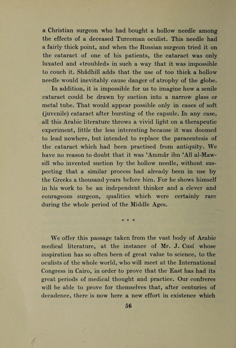 a Christian surgeon who had bought a hollow needle among the effects of a deceased Turcoman oculist. This needle had a fairly thick point, and when the Russian surgeon tried it on the cataract of one of his patients, the cataract was only luxated and ((troubled)) in such a way that it was impossible to couch it. Shadhili adds that the use of too thick a hollow needle would inevitably cause danger of atrophy of the globe. In addition, it is impossible for us to imagine how a senile cataract could be drawn by suction into a narrow glass or metal tube. That would appear possible only in cases of soft (juvenile) cataract after bursting of the capsule. In any case, all this Arabic literature throws a vivid light on a therapeutic experiment, little the less interesting because it was doomed to lead nowhere, but intended to replace the paracentesis of the cataract which had been practised from antiquity. We have no reason to doubt that it was ‘Ammar ibn ‘All al-Maw- sili who invented suction by the hollow needle, without sus¬ pecting that a similar process had already been in use by the Greeks a thousand years before him. For he shows himself in his work to be an independent thinker and a clever and courageous surgeon, qualities which were certainly rare during the whole period of the Middle Ages. * * # We offer this passage taken from the vast body of Arabic medical literature, at the instance of Mr. J. Cusi whose inspiration has so often been of great value to science, to the oculists of the whole world, who will meet at the International Congress in Cairo, in order to prove that the East has had its great periods of medical thought and practice. Our confreres will be able to prove for themselves that, after centuries of decadence, there is now here a new effort in existence which