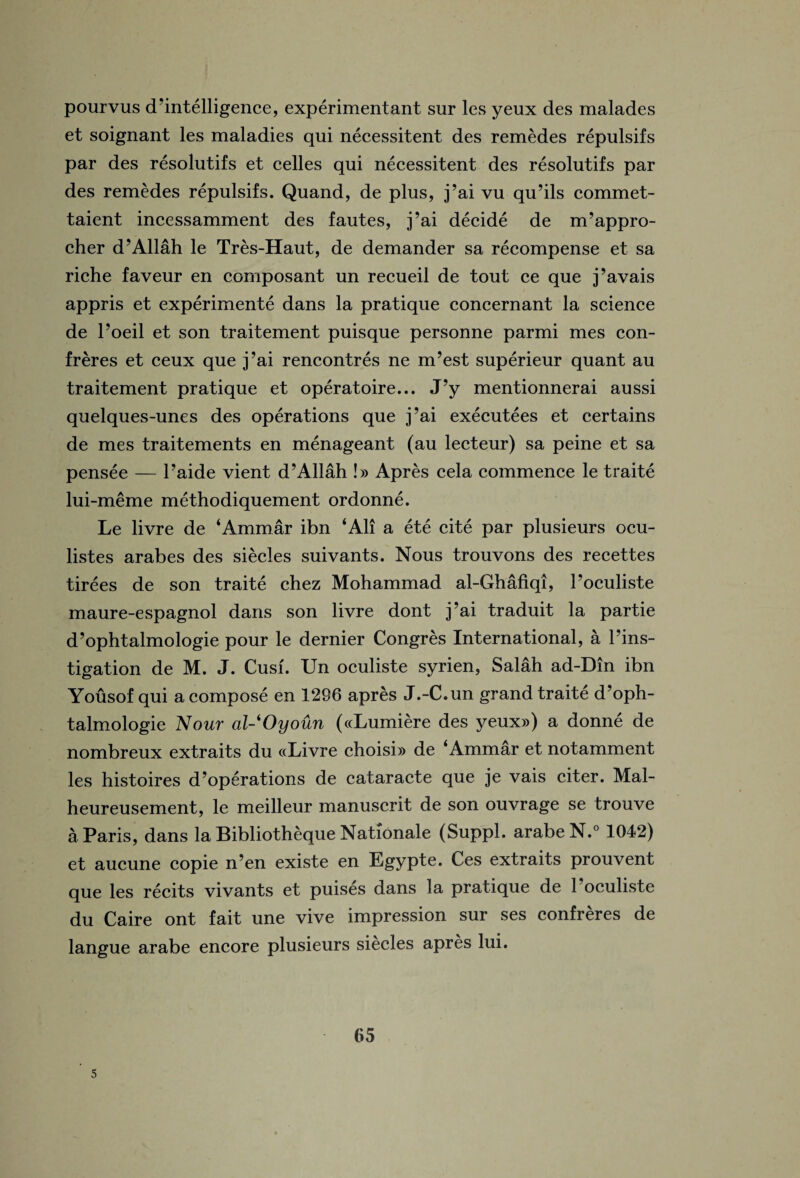 pourvus d ’intelligence, experiment ant sur les yeux des malades et soignant les maladies qui necessitent des remedes repulsifs par des resolutifs et celles qui necessitent des resolutifs par des remedes repulsifs. Quand, de plus, j’ai vu qu’ils commet- taient incessamment des fautes, j’ai decide de m’appro- cher d’Allah le Tres-Haut, de demander sa recompense et sa riche faveur en cornposant un recueil de tout ce que j’avais appris et experiments dans la pratique concernant la science de l’oeil et son traitement puisque personne parmi mes con¬ freres et ceux que j’ai rencontres ne m’est superieur quant au traitement pratique et operatoire... J’y mentionnerai aussi quelques-unes des operations que j’ai executees et certains de mes traitements en menageant (au lecteur) sa peine et sa pensee — l’aide vient d’Allah !» Apres cela commence le traite lui-meme methodiquement ordonne. Le livre de ‘Ammar ibn ‘All a ete cite par plusieurs ocu- listes arabes des siecles suivants. Nous trouvons des recettes tirees de son traite chez Mohammad al-Ghafiqi, l’oculiste maure-espagnol dans son livre dont j’ai traduit la partie d’ophtalmologie pour le dernier Congres International, a l’ins- tigation de M. J. Cush Un oculiste syrien, Salah ad-Din ibn Yousof qui a compose en 1296 apres J.-C.un grand traite d’oph¬ talmologie Nour al-'Oyoun («Lumiere des yeux») a donne de nombreux extraits du «Livre choisi» de ‘Ammar et notamment les histoires d’operations de cataracte que je vais citer. Mal- heureusement, le meilleur manuscrit de son ouvrage se trouve a. Paris, dans la Bibliotheque Nationale (Suppl. arabeN.0 1042) et aucune copie n’en existe en Egypte. Ces extraits prouvent que les recits vivants et puises dans la pratique de l’oculiste du Caire ont fait une vive impression sur ses confreres de langue arabe encore plusieurs siecles apres lui. 65