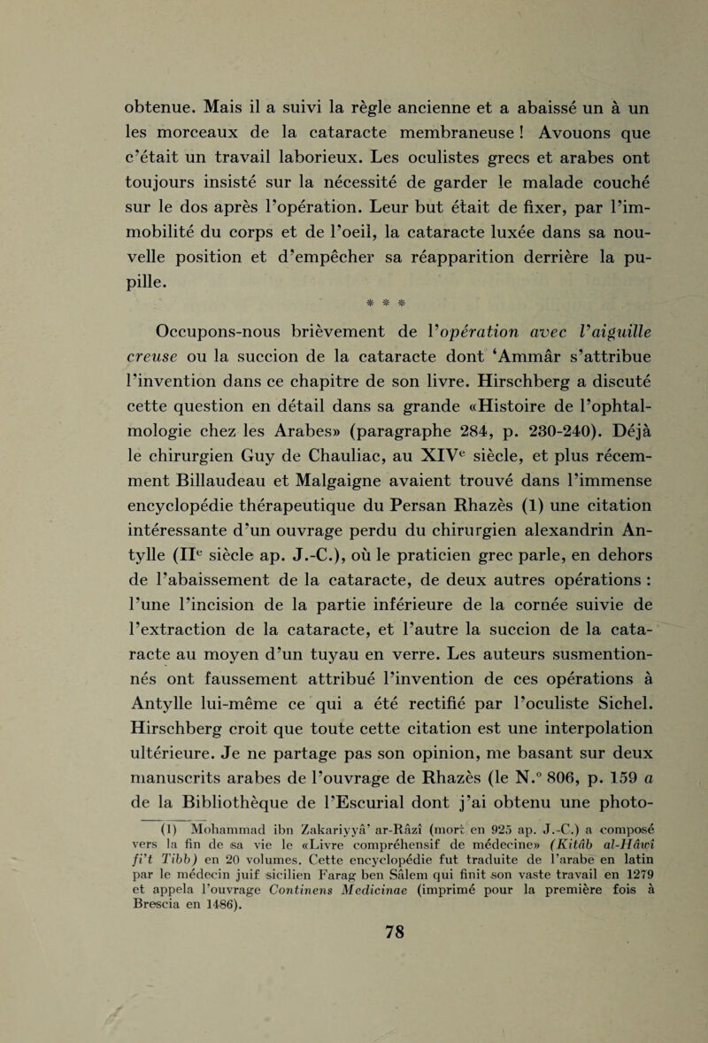 obtenue. Mais il a suivi la regie ancienne et a abaisse un a un les morceaux de la cataracte membraneuse ! Avouons que c’etait un travail laborieux. Les oculistes grecs et arabes ont toujours insiste sur la necessity de garder le malade couche sur le dos apres Poperation. Leur but etait de fixer, par Pim- mobilite du corps et de l’oeil, la cataracte luxee dans sa nou- velle position et d’empecher sa reapparition derriere la pu- pille. # * *■ Occupons-nous brievement de Voperation avec Vaigiiille creuse ou la succion de la cataracte dont ‘Ammar s’attribue Pinvention dans ce chapitre de son livre. Hirschberg a discute cette question en detail dans sa grande «Histoire de l’ophtal- mologie chez les Arabes» (paragraphe 284, p. 230-240). Deja le chirurgien Guy de Chauliac, au XIVe siecle, et plus recem- ment Billaudeau et Malgaigne avaient trouve dans Pimmense encyclopedic therapeutique du Persan Rhazes (1) une citation interessante d’un ouvrage perdu du chirurgien alexandrin An- tylle (IIe siecle ap. J.-C.), ou le praticien grec parle, en dehors de Pabaissement de la cataracte, de deux autres operations : Pune l’incision de la partie inferieure de la cornee suivie de Pextraction de la cataracte, et l’autre la succion de la cata¬ racte au moyen d’un tuyau en verre. Les auteurs susmention- nes ont faussement attribue Pinvention de ces operations a Antylle lui-meme ce qui a ete rectifie par Poculiste Sichel. Hirschberg croit que toute cette citation est une interpolation ulterieure. Je ne partage pas son opinion, me basant sur deux manuscrits arabes de Pouvrage de Rhazes (le N.° 806, p. 159 a de la Bibliotheque de PEscurial dont j’ai obtenu une photo- (1) Mohammad ibn Zakariyya’ ar-Razi (mort en 925 ap. J.-C.) a compose vers la fin de sa vie le «Livre comprehensif de medecine® (Kitdb al-Hdwi fi’t Tibb) en 20 volumes. Cette encyclopedic fut traduite de l’arabe en latin par le medecin juif sicilien Farag ben Salem qui finit son vaste travail en 1279 et appela l’ouvrage Continens Medicinae (imprime pour la premiere fois a Brescia en 1486).