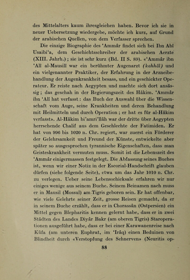 des Mittelalters kaum ihresgleichen haben. Bevor ich sie in neuer Uebersetzung wiedergebe, mochte ich kurz, auf Grund der arabischen Quellen, von dem Verfasser sprechen. Die einzige Biographie des ‘Ammar findet sich bei Ibn Abi Usaibi‘a, dem Geschichtsschreiber der arabischen Aerzte (XIII. Jahrh.) ; sie ist sehr kurz (Bd. II S. 89). ((‘Ammar ibn ‘All al-Mausili war ein beruhmter Augenarzt (kahhal) und ein vielgenannter Praktiker, der Erfahrung in der Arzneibe- handlung der Augenkrankheit besass, und ein geschickter Ope- rateur. Er reiste nach Aegypten und machte sich dort ansas- sig ; das geschah in der Regierungszeit des Hakim. ‘Ammar ibn ‘All hat verfasst: das Buch der Auswahl uber die Wissen- schaft vom Auge, seine Krankheiten und deren Behandlung mit Heilmitteln und durch Operation ; er hat es fur al-Hakim verfasst». Al-Hakim bi’amri’llah war der dritte uber Aegypten herrschende Chalif aus dem Geschlechte der Fatimiden. Er hat von 996 bis 1020 n. Chr. regiert, war zuerst ein Forderer der Gelehrsamkeit und Freund der Kiinste, entwickelte aber spater so ausgesprochen tyrannische Eigenschaften, dass man Geisteskrankheit vermuten muss. Somit ist die Lebenszeit des ‘Ammar einigermassen festgelegt. Die Abfassung seines Buches ist, wenn wir einer Notiz in der Escorial-Handschrift glauben durfen (siehe folgende Seite), etwa urn das Jahr 1010 n. Chr. zu verlegen. Ueber seine Lebensschicksale erfahren wir nur einiges wenige aus seinem Buche. Seinem Beinamen nach muss er in Mausil (Mossul) am Tigris geboren sein. Er hat offenbar, wie viele Gelehrte seiner Zeit, grosse Reisen gemacht, da er in seinem Buche erzahlt, dass er in Chorassan (Ostpersien) ein Mittel gegen Blepharitis kennen gelernt habe, dass er in zwei Stiidten des Landes Diyar Bakr (am oberen Tigris) Staropera- tionen ausgefiihrt habe, dass er bei einer Karawanenreise nach Kufa (am unteren Euphrat, im ‘Iraq) einen Beduinen von Blindheit durch «Verstopfung des Sehnerven» (Neuritis op-