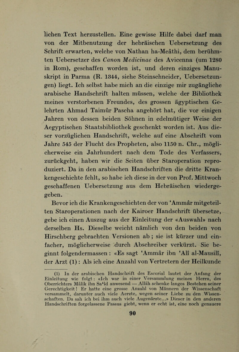 lichen Text herzustellen. Eine gewisse Hilfe dabei darf man von der Mitbenutzung der hebraischen Uebersetzung des Schrift erwarten, welche von Nathan ha-Meathi, dem beriihm- ten Uebersetzer des Canon Medicinae des Avicenna (um 1280 in Rom), geschaffen worden ist, und deren einziges Manu- skript in Parma (R, 1344, siehe Steinschneider, Uebersetzun- gen) liegt. Ich selbst habe mich an die einzige mir zugangliche arabische Handschrift halten miissen, welche der Bibliothek meines verstorbenen Freundes, des grossen agyptischen Ge- lehrten Ahmad Taimur Pascha angehort hat, die vor einigen Jahren von dessen beiden Sohnen in edelmiitiger Weise der Aegyptischen Staatsbibliothek geschenkt worden ist. Aus die- ser vorzuglichen Handschrift, welche auf eine Abschrift vom Jahre 545 der Flucht des Propheten, also 1150 n. Chr., mogli- cherweise ein Jahrhundert nach dem Tode des Verfassers, zuriickgeht, haben wir die Seiten uber Staroperation repro- duziert. Da in den arabischen Handschriften die dritte Kran- kengeschichte fehlt, so habe ich diese in der von Prof. Mittwoch geschaffenen Uebersetzung aus dem Hebraischen wiederge- geben. Bevor ich die Krankengeschichten der von ‘Ammar mitgeteil- ten Staroperationen nach der Kairoer Handschrift iibersetze, gebe ich einen Auszug aus der Einleitung der «Auswahl» nach derselben Hs. Dieselbe weicht namlich von den beiden von Hirschberg gebrachten Versionen ab ; sie ist kiirzer und ein- facher, moglicherweise durch Abschreiber verkurzt. Sie be- ginnt folgendermassen : ccEs sagt ‘Ammar ibn ‘All al-Mausili, der Arzt (1): Als ich eine Anzahl von Vertretern der Heilkunde (1) In der arabischen Handschrift des Escorial lautet der Anfang der Einleitung wie folgt: «Ich war in einer Versammlung meines Herrn, des Oberrichters Malik ibn Sa‘id anwesend —• Allah schenke langes Bestehen seiner Gerechtigkeit! Er hatte eine gros.se Anzahl von Miinnern der Wissenschaft versammelt, darunter auch viele Aerzte, wegen seiner Liebe zu den Wissen- schaften. Da sah ich bei ihm auch viele Augenarzte...» Dieser in den anderen Handschriften forgelassene Passus giebt, wenn er echt ist, eine noch genauere