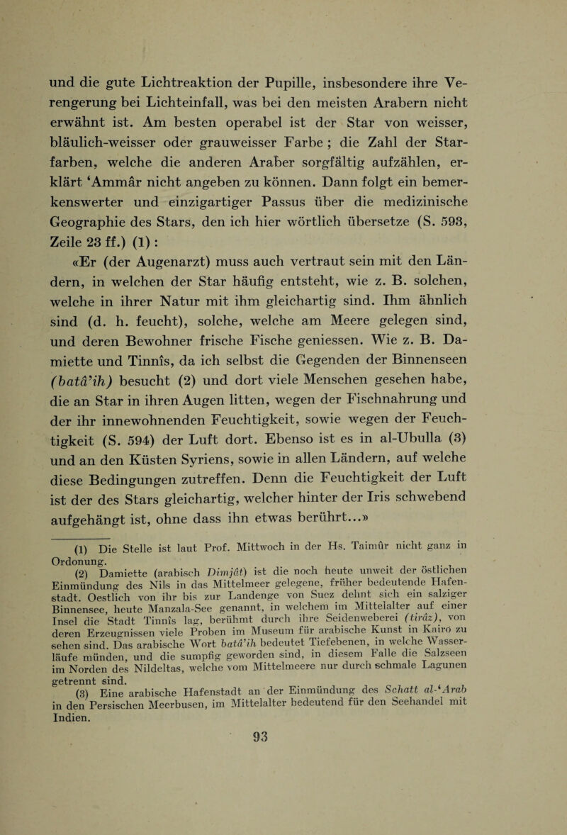 und die gute Lichtreaktion der Pupille, insbesondere ihre Ve- rengerung bei Lichteinfall, was bei den meisten Arabern nicht erwahnt ist. Am besten operabel ist der Star von weisser, blaulich-weisser oder grauweisser Farbe ; die Zahl der Star- farben, welche die anderen Araber sorgfaltig aufzahlen, er- klart ‘Ammar nicht angeben zu konnen. Dann folgt ein bemer- kenswerter und einzigartiger Passus iiber die medizinische Geographic des Stars, den ich hier wdrtlich ubersetze (S. 593, Zeile 23 ff.) (1): «Er (der Augenarzt) muss auch vertraut sein mit den Lan- dern, in welchen der Star haufig entsteht, wie z. B. solchen, welche in ihrer Natur mit ihm gleichartig sind. Ihm ahnlich sind (d. h. feucht), solche, welche am Meere gelegen sind, und deren Bewohner frische Fische geniessen. Wie z. B. Da- miette und Tinnis, da ich selbst die Gegenden der Binnenseen (bata’ih) besucht (2) und dort viele Menschen gesehen habe, die an Star in ihren Augen litten, wegen der Fischnahrung und der ihr innewohnenden Feuchtigkeit, sowie wegen der Feuch- tigkeit (S. 594) der Luft dort. Ebenso ist es in al-Ubulla (3) und an den Kiisten Syriens, sowie in alien Landern, auf welche diese Bedingungen zutreffen. Denn die Feuchtigkeit der Luft ist der des Stars gleichartig, welcher hinter der Iris schwebend aufgehangt ist, ohne dass ihn etwas beriihrt...» (1) Die Stelle ist laut Prof. Mittwoch in der Hs. Tairnur nicht ganz in Ordonung. (2) Damiette (arabisch Dimjdt) ist die noch heute unweit der osthchen Einmundung des Nils in das Mittelmeer gelegene, friiher bedeutende Hafen- stadt. Oestlich von ihr bis znr Landenge von Suez dehnt sich ein salziger Binnensee, heute Manzala-See genannt, in welcheni ini Mittelalter auf einer I ns el die Stadt Tinnis lag, beruhmt durch ihre Seidenweberei (tirdz), von deren Erzeugnissen viele Proben im Museum fiir arabische Kunst in Kairo zu sehen sind. Das arabische Wort batd’ih bedeutet Tiefebenen, in welche Wasser- laufe miinden, und die sumpfig geworden sind, in diesem Falle die Salzseen im Norden des Nildeltas, welche vom Mittelmeere nur durch schmale Lagunen getrennt sind. (3) Eine arabische Hafenstadt an der Einmundung des Schatt al-'Arab in den Persischen Meerbusen, im Mittelalter bedeutend fiir den Seehandel mit Indien.