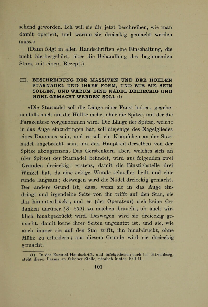 sehend geworden. Ich will sie dir jetzt beschreiben, wie man damit operiert, und warum sie dreieckig gemacht werden muss.» (Dann folgt in alien Handschriften eine Einschaltung, die nicht hierhergehort, fiber die Behandlung des beginnenden Stars, mit einem Rezept.) III. BESCHREIBUNG DER MASSIVEN UND DER HOHLEN STARNADED UND IHRER FORM, UND WIE SIE SEIN SODDEN, UND WARUM EINE NADED DREIECKIG UND HOHD GEMACHT WERDEN SODD (1) ocDie Starnadel soil die Lange einer Faust haben, gegebe- nenfalls auch um die Halfte mehr, ohne die Spitze, mit der die Parazentese vorgenommen wird. Die Lange der Spitze, welche in das Auge einzudringen hat, soil diejenige des Nagelgliedes eines Daumens sein, und es soli ein Knopfchen an der Star¬ nadel angebracht sein, um den Hauptteil derselben von der Spitze abzugrenzen. Das Gerstenkorn aber, welches sich an (der Spitze) der Starnadel befindet, wird aus folgenden zwei Griinden dreieckig: erstens, damit die Einstichstelle drei Winkel hat, da eine eckige Wunde schneller heilt und eine runde langsam ; deswegen wird die Nadel dreieckig gemacht. Der andere Grund ist, dass, wenn sie in das Auge ein- dringt und irgendeine Seite von ihr trifft auf den Star, sie ihn hinunterdruckt, und er (der Operateur) sich keine Ge- danken dariiber (S. 299) zu machen braucht, ob auch wir- klich hinabgedriickt wird. Deswegen wird sie dreieckig ge¬ macht.. damit keine ihrer Seiten ungenutzt ist, und sie, wie auch immer sie auf den Star trifft, ihn hinabdriickt, ohne Muhe zu erfordern; aus diesem Grund e wird sie dreieckig gemacht, (1) In der Escorial-Handschrift, und infolgedessen auch bei Hirschberg, steht dieser Passus an falscher Stelle, namlich hinter Fall II.