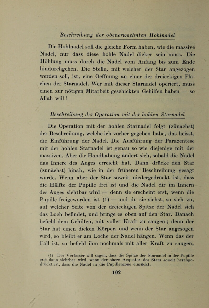 Beschreibung der obenerwaehnten Hohlnadel Die Hohlnadel soli die gleiche Form haben, wie die massive Nadel, nur dass diese hohle Nadel dicker sein muss. Die Hohlung muss durch die Nadel vom Anfang bis zum Ende hindurchgehen. Die Stelle, mit welcher der Star angezogen werden soil, ist, eine Oeffnung an einer der dreieckigen Fla- chen der Starnadel. Wer mit dieser Starnadel operiert, muss einen zur notigen Mitarbeit geschickten Gehilfen haben — so Allah will! Beschreibung der Operation mit der hohlen Starnadel Die Operation mit der hohlen Starnadel folgt (zunachst) der Beschreibung, welche ich vorher gegeben habe, das heisst, die Einfuhrung der Nadel. Die Ausfiihrung der Parazentese mit der hohlen Starnadel ist genau so wie diejenige mit der massiven, Aber die Handhabung andert sich, sobald die Nadel das Innere des Auges erreicht hat. Dann drucke den Star (zunachst) hinab, wie in der friiheren Beschreibung gesagt wurde. Wenn aber der Star soweit niedergedriickt ist, dass die Halfte der Pupille frei ist und die Nadel dir im Innern des Auges sichtbar wird — denn sie erscheint erst, wenn die Pupille freigeworden ist (1) — und du sie siehst, so sieh zu, auf welcher Seite von der dreieckigen Spitze der Nadel sich das Loch befindet, und bringe es oben auf den Star. Danach befiehl dem Gehilfen, mit voller Kraft zu saugen ; denn der Star hat einen dicken Korper, und wenn der Star angesogen wird, so bleibt er am Loche der Nadel hangen, Wenn das der Fall ist, so befiehl ihm nochmals mit aller Kraft zu saugen, (1) Der Verfasser will sagen, class die Spitze der Starnadel in der Pupille erst dann sichtbar wird, wenn der obere Aequator des Stars soweit herabge- driickt ist, dass die Nadel in die Pupillenzone einriickt.