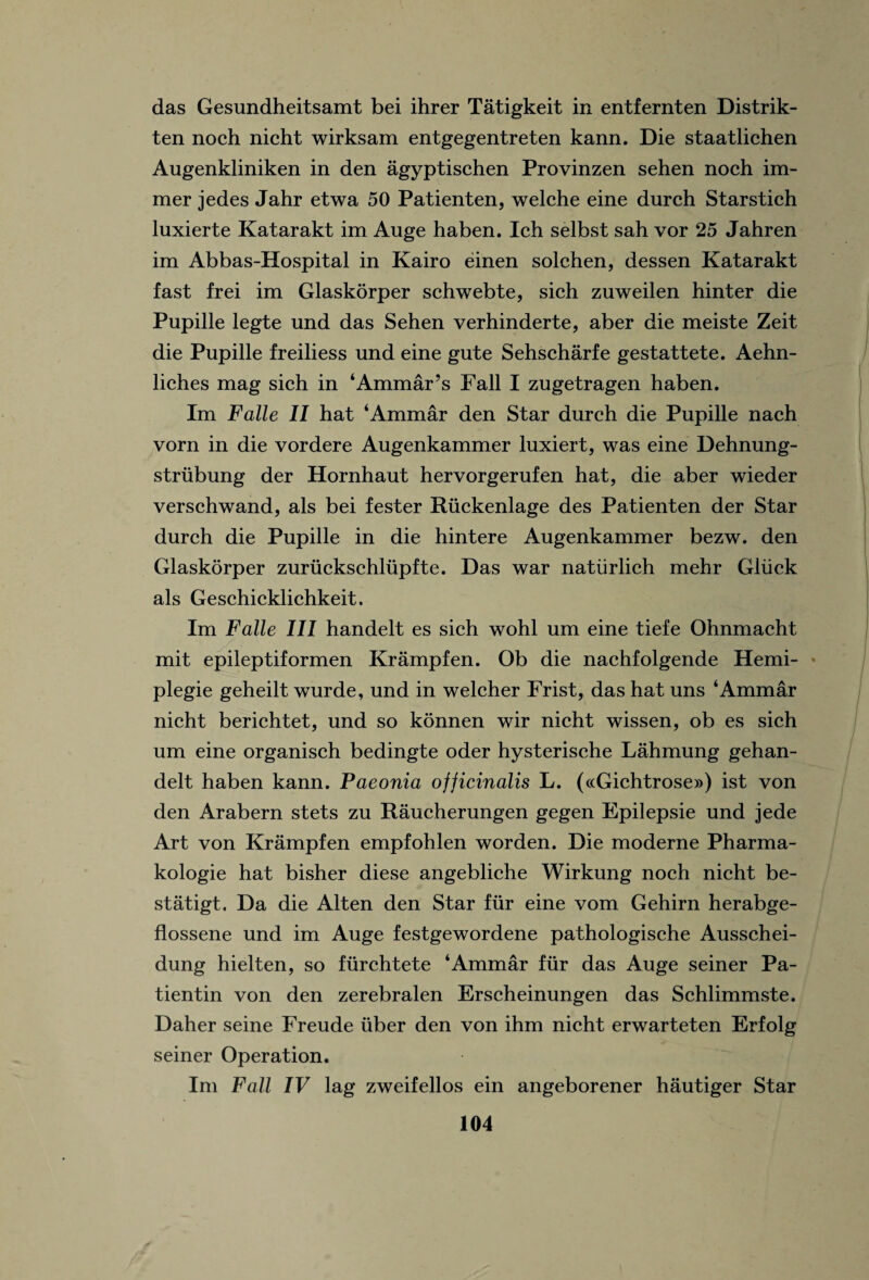 das Gesundheitsamt bei ihrer Tatigkeit in entfernten Distrik- ten noch nicht wirksam entgegentreten kann. Die staatlichen Augenkliniken in den agyptischen Provinzen sehen noch im- mer jedes Jahr etwa 50 Patienten, welche eine durch Starstich luxierte Katarakt im Auge haben. Ich selbst sah vor 25 Jahren im Abbas-Hospital in Kairo einen solchen, dessen Katarakt fast frei im Glaskorper schwebte, sich zuweilen hinter die Pupille legte und das Sehen verhinderte, aber die meiste Zeit die Pupille freiliess und eine gute Sehscharfe gestattete. Aehn- liches mag sich in ‘Ammar’s Fall I zugetragen haben. Im Falle II hat ‘Ammar den Star durch die Pupille nach vorn in die vordere Augenkammer luxiert, was eine Dehnung- strubung der Hornhaut hervorgerufen hat, die aber wieder verschwand, als bei fester Riickenlage des Patienten der Star durch die Pupille in die hintere Augenkammer bezw. den Glaskorper zurucksehlupfte. Das war natiirlich mehr Gluck als Geschicklichkeit. Im Falle III handelt es sich wohl um eine tiefe Ohnmacht mit epileptiformen Krampfen. Ob die nachfolgende Hemi- plegie geheilt wurde, und in welcher Frist, das hat uns ‘Ammar nicht berichtet, und so konnen wir nicht wissen, ob es sich um eine organisch bedingte oder hysterische Lahmung gehan- delt haben kann. Paeonia ofjicinalis L. («Gichtrose») ist von den Arabern stets zu Raucherungen gegen Epilepsie und jede Art von Krampfen empfohlen worden. Die moderne Pharma- kologie hat bisher diese angebliche Wirkung noch nicht be- statigt. Da die Alten den Star fur eine vom Gehirn herabge- flossene und im Auge festgewordene pathologische Ausschei- dung hielten, so fiirchtete ‘Ammar fur das Auge seiner Pa- tientin von den zerebralen Erscheinungen das Schlimmste. Daher seine Freude uber den von ihm nicht erwarteten Erfolg seiner Operation. Im Fall IV lag zweifellos ein angeborener hautiger Star