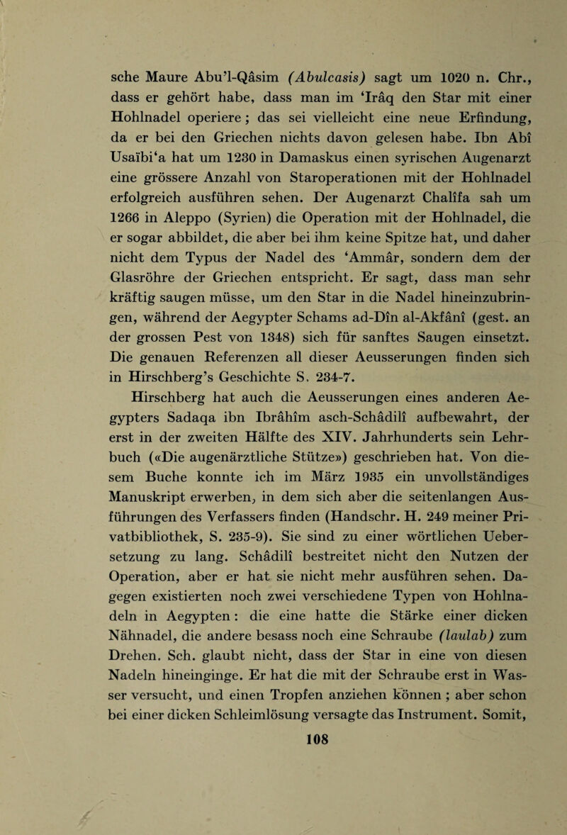 sche Maure Abu’l-Qasim (Abulcasis) sagt um 1020 n. Chr., dass er gehort habe, dass man im ‘Iraq den Star mit einer Hohlnadel operiere; das sei vielleicht eine neue Erfindung, da er bei den Griechen nichts davon gelesen habe. Ibn Abi Usai'bi‘a hat um 1230 in Damaskus einen syrischen Augenarzt eine grossere Anzahl von Staroperationen mit der Hohlnadel erfolgreich ausfuhren sehen. Der Augenarzt Chalifa sah um 1266 in Aleppo (Syrien) die Operation mit der Hohlnadel, die er sogar abbildet, die aber bei ihm keine Spitze hat, und daher nicht dem Typus der Nadel des ‘Ammar, sondern dem der Glasrohre der Griechen entspricht. Er sagt, dass man sehr kraftig saugen musse, um den Star in die Nadel hineinzubrin- gen, wahrend der Aegypter Schams ad-Din al-Akfani (gest. an der grossen Pest von 1348) sich fur sanftes Saugen einsetzt. Die genauen Referenzen all dieser Aeusserungen finden sich in Hirschberg’s Geschichte S, 234-7. Hirschberg hat auch die Aeusserungen eines anderen Ae- gypters Sadaqa ibn Ibrahim asch-Schadili aufbewahrt, der erst in der zweiten Halfte des XIV. Jahrhunderts sein Lehr- buch («Die augenarztliche Stiitze») geschrieben hat. Von die- sem Buche konnte ich im Marz 1935 ein unvollstandiges Manuskript erwerben, in dem sich aber die seitenlangen Aus- fiihrungen des Verfassers finden (Handschr. H. 249 meiner Pri- vatbibliothek, S. 235-9). Sie sind zu einer wbrtlichen Ueber- setzung zu lang. Schadili bestreitet nicht den Nutzen der Operation, aber er hat sie nicht mehr ausfuhren sehen. Da- gegen existierten noch zwei verschiedene Typen von Hohlna- deln in Aegypten: die eine hatte die Starke einer dicken Nahnadel, die andere besass noch eine Schraube (laulab) zum Drehen. Sch. glaubt nicht, dass der Star in eine von diesen Nadeln hineinginge. Er hat die mit der Schraube erst in Was- ser versucht, und einen Tropfen anziehen konnen ; aber schon bei einer dicken Schleimlosung versagte das Instrument. Somit,