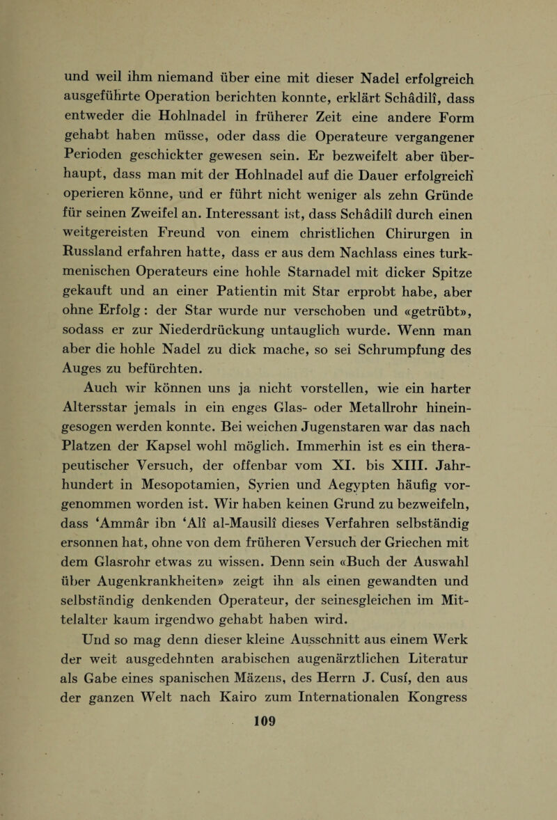 und weil ihm niemand iiber eine mit dieser Nadel erfolgreich ausgefiihrte Operation berichten konnte, erklart Schadili, dass entweder die Hohlnadel in friiherer Zeit eine andere Form gehabt haben miisse, oder dass die Operateure vergangener Perioden geschickter gewesen sein. Er bezweifelt aber iiber- haupt, dass man mit der Hohlnadel auf die Dauer erfolgreich operieren konne, nnd er fiihrt nicht weniger als zehn Griinde fur seinen Zweifel an. Interessant ist, dass Schadili durch einen weitgereisten Freund von einem christlichen Chirurgen in Russland erfahren hatte, dass er aus dem Nachlass eines turk- menischen Operateurs eine hohle Starnadel mit dicker Spitze gekauft und an einer Patientin mit Star erprobt habe, aber ohne Erfolg: der Star wurde nur verschoben und ccgetrubt®, sodass er zur Niederdriickung untauglich wurde. Wenn man aber die hohle Nadel zu dick mache, so sei Schrumpfung des Auges zu befiirchten. Auch wir konnen uns ja nicht vorstellen, wie ein harter Altersstar jemals in ein enges Glas- oder Metallrohr hinein- gesogen werden konnte. Bei weichen Jugenstaren war das nach Platzen der Kapsel wohl moglich. Immerhin ist es ein thera- peutischer Versuch, der offenbar vom XI. bis XIII. Jahr- hundert in Mesopotamien, Syrien und Aegypten haufig vor- genommen worden ist. Wir haben keinen Grund zu bezweifeln, dass ‘Ammar ibn ‘All al-Mausili dieses Verfahren selbstandig ersonnen hat, ohne von dem friiheren Versuch der Griechen mit dem Glasrohr etwas zu wissen. Denn sein ctBuch der Auswahl liber Augenkrankheiten® zeigt ihn als einen gewandten und selbstandig denkenden Operateur, der seinesgleichen im Mit- telalter kaum irgendwo gehabt haben wird. Und so mag denn dieser kleine Ausschnitt aus einem Werk der weit ausgedehnten arabischen augenarztlichen Literatur als Gabe eines spanischen Mazens, des Herrn J. Cusi, den aus der ganzen Welt nach Kairo zum Internationalen Kongress