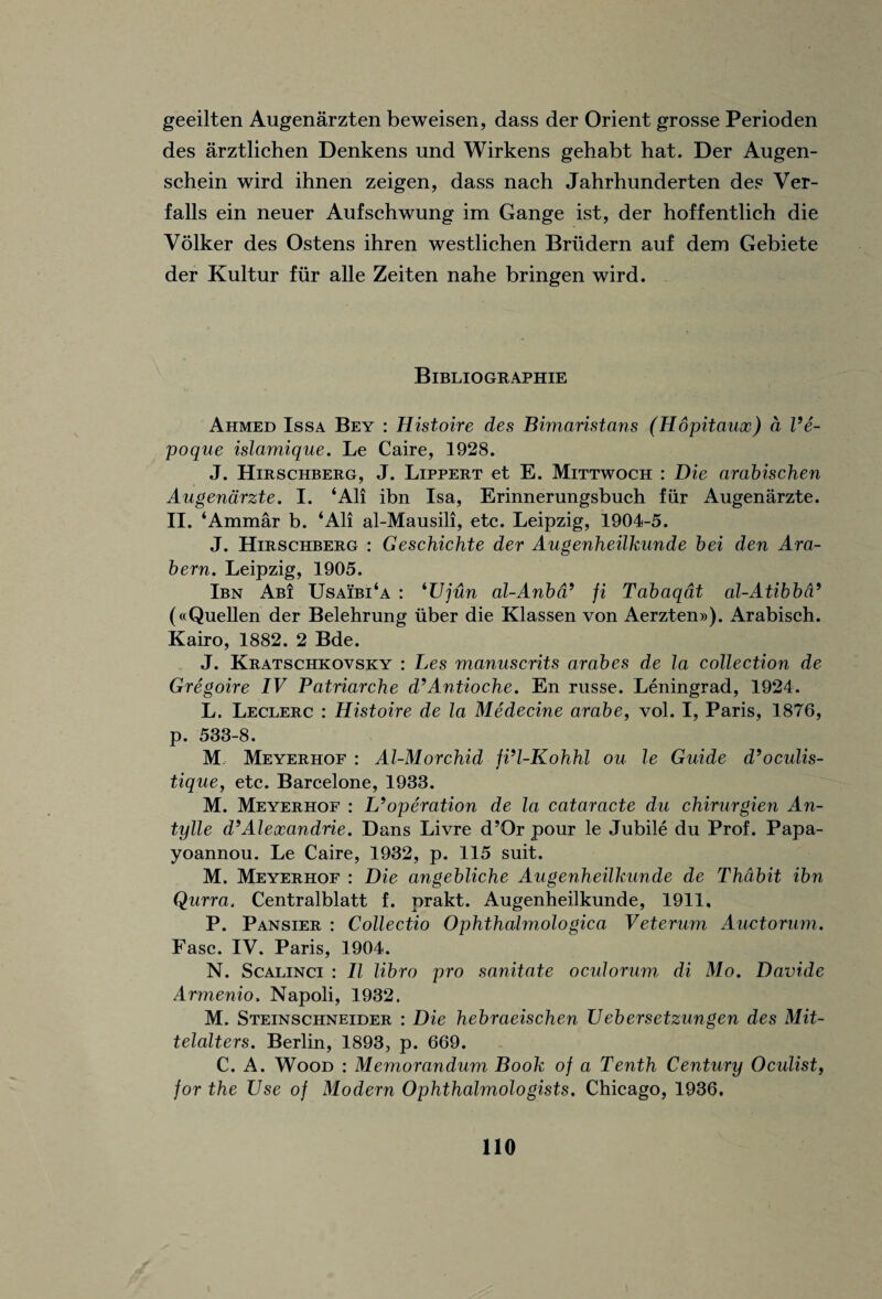 geeilten Augenarzten beweisen, dass der Orient grosse Perioden des arztlichen Denkens und Wirkens gehabt hat. Der Augen- schein wird ihnen zeigen, dass nach Jahrhunderten des Ver- falls ein neuer Aufschwung im Gange ist, der hoffentlich die Volker des Ostens ihren westlichen Brudern auf dem Gebiete der Kultur fur alle Zeiten nahe bringen wird. Bibliographie Ahmed Issa Bey : Histoire des Bimaristans (Hopitaux) d Ve- poque islamique. Le Caire, 1928. J. Hirschberg, J. Lippert et E. Mittwoch : Die arabischen Augenarzte. I. ‘All ibn Isa, Erinnerungsbuch fur Augenarzte. II. ‘Ammar b. ‘All al-Mausili, etc. Leipzig, 1904-5. J. Hirschberg : Geschichte der Augenheilkunde bei den Ara- bern. Leipzig, 1905. Ibn Ab! Usaibi‘a : ‘1/jun al-Anbd9 fi Tabaqat al-Atibba9 («Quellen der Belehrung iiber die Klassen von Aerzten»). Arabisch. Kairo, 1882. 2 Bde. J. Kratschkovsky : Les manuscrits arabes de la collection de Gregoire IV Patriarche d’Antioche. En russe. Leningrad, 1924. L. Leclerc : Histoire de la Medecine arabe, vol. I, Paris, 1876, p. 533-8. M Meyerhof : Al-Morchid fi’l-Kohhl ou le Guide d’oculis- tique, etc. Barcelone, 1933. M. Meyerhof : L’operation de la cataracte du chirurgien An- tylle d’Alexandrie. Dans Livre d’Or pour le Jubile du Prof. Papa- yoannou. Le Caire, 1932, p. 115 suit. M. Meyerhof : Die angebliche Augenheilkunde de Thabit ibn Qurra. Centralblatt f. prakt. Augenheilkunde, 1911, P. Pansier : Collectio Ophthalmologica Veterum Auctorum. Fasc. IV. Paris, 1904. N. Scalinci : II libro pro sanitate ocutoruw, di Mo. Davide Armenio. Napoli, 1932. M. Steinschneider : Die hebraeischen Uebersetzungen des Mit- telalters. Berlin, 1893, p. 669. C. A. Wood : Memorandum Book of a Tenth Century Oculist, for the Use of Modern Ophthalmologists. Chicago, 1936,