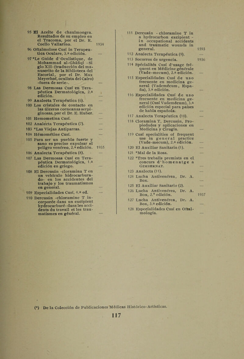 95 El Aceite de chaulmoogra. Resultados de su empleo en el Tracoma, por el Dr. R. Coello Vallarino. 1934 96 Oftalmolose Cusi in Terapeu- tica Oculare, 3.a edicidn. 97 *De Guide d’Oculistique, de Mohammad al-Ghafiqi -Si glo XII- (traduccidn del ma- nuscrito de la Biblioteca del Escorial, por el Dr. Max Meyerhof, oculista del Cairo) -fuera de serie-. — 98 Das Dermosas Cusi en Tera- pdutica Dermatoldgica, 2.a edicidn. — 99 Analecta Terapeutica (6). 100 Dos cristales de contacto en las tilceras corneanas serpi- ginosas, por el Dr. E- Huber. — 101 Hemometina Cusi. 102 Analecta Terapeutica (7). 103 *Das Viejas Antiparras. — 104 Hdmometine Cusf. 105 Para ser un pueblo fuerte y sano es preciso expulsar el peligro venereo, 2.a edicion. 1935 106 Analecta Terapeutica (8). 107 Das Dermosas Cusi en Tera¬ peutica Dermatoldgica, 1 .a edicidn en griego. 108 El Dercusan -cloramina T en un vehiculo hidrocarbura- do- en los accidentes del trabajo y los traumatismos en general. 109 Especialidades Cusi, 4.a ed. 110 Dercusan -chloramine T in- corporee dans un excipient hydrocarbure- dans les acci¬ dents du travail et les trau- matismes en general. 111 Dercusdn - chloramine T in a hydrocarbon excipient - i n occupational accidents and traumatic wounds in general. 112 Analecta Terapeutica (9). 113 Socorros de urgencia. 114 Spdcialites Cusi d’usage fre¬ quent en Medicine gdnerale (Vade-mecum), 2.a edicidn. 115 Especialidades Cusi d e u s o frecuente en medicina ge¬ neral (Vademdcum, Espa- na), 3.a edicidn. 116 Especialidades Cusi de uso frecuente en medicina ge¬ neral (Cusi Vademecum), 3.a edicion especial para paises de habla espanola. 117 Analecta Terapeutica (10). 118 Cloramina T, Dercusan, Pro- piedades y aplicaciones en Medicina y Cirugia. 119 Cusi specialities of frequent use in general practice (Vade-mecum), 2.a edicidn. 120 El Auxiliar Sanitario (1). 121 *Mal de la Rosa. 122 *Tres treballs premiats en el concurs d’homenatge a Gimbernat. 123 Analecta (11). 124 Ducha Antivenerea, Dr. A. Box. 125 El Auxiliar Sanitario (2). 126 Ducha Antivenerea, Dr. A. Box, 2.a edicidn. 127 Ducha Antivenerea, Dr. A. Box, 3.a edicidn. 128 Especialidades Cusi en Oftal- mologia. (*) De la Coleccidn de Publicaciones Medicas Historico-Artisticas. 117 1593 1936 1937