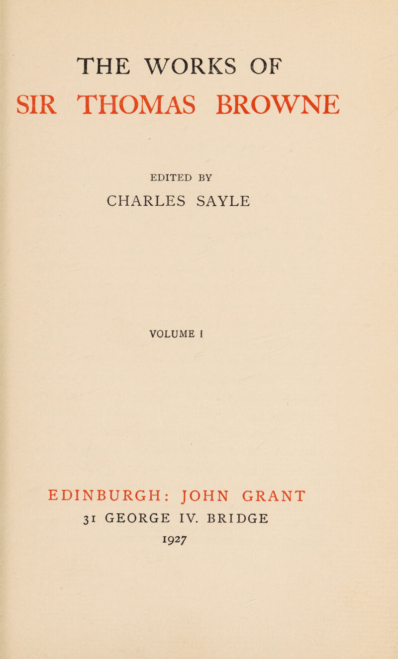 THE WORKS OF SIR THOMAS BROWNE EDITED BY CHARLES SAYLE VOLUME I EDINBURGH: JOHN GRANT 31 GEORGE IV. BRIDGE 1927