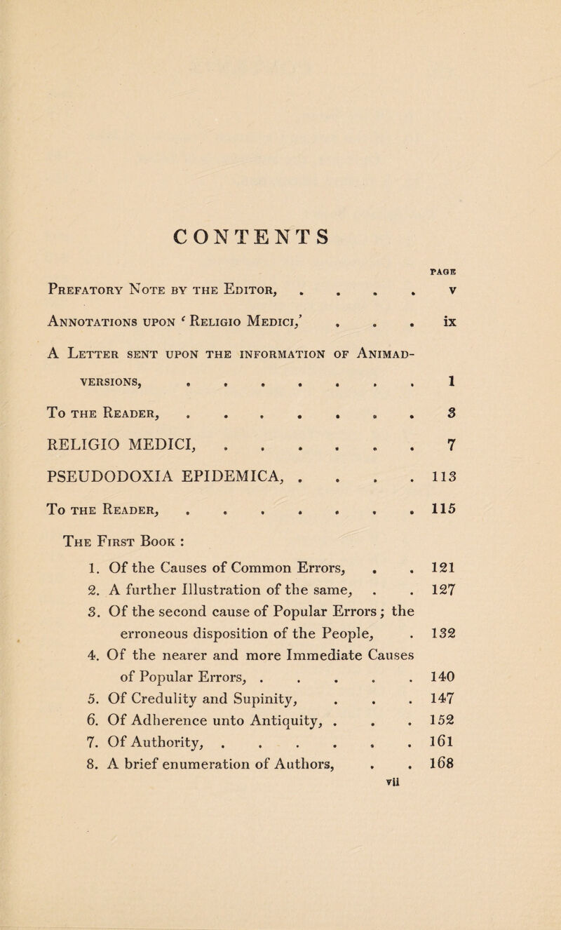 CONTENTS Prefatory Note by the Editor, . Annotations upon f Religio Medici/ , a . A Letter sent upon the information of Animad¬ versions, . ..... To the Reader, RELIGIO MEDICI, .. PSEUDODOXIA EPIDEMICA, . To the Reader, . . , . , « • The First Rook : 1. Of the Causes of Common Errors, 2. A further Illustration of the same, 3. Of the second cause of Popular Errors; the erroneous disposition of the People, 4. Of the nearer and more Immediate Causes of Popular Errors, ..... 5. Of Credulity and Supinity, 6. Of Adherence unto Antiquity, . 7. Of Authority, ...... 8. A brief enumeration of Authors, vii PAGE V ix 1 3 7 113 115 121 127 132 140 147 152 l6l 168