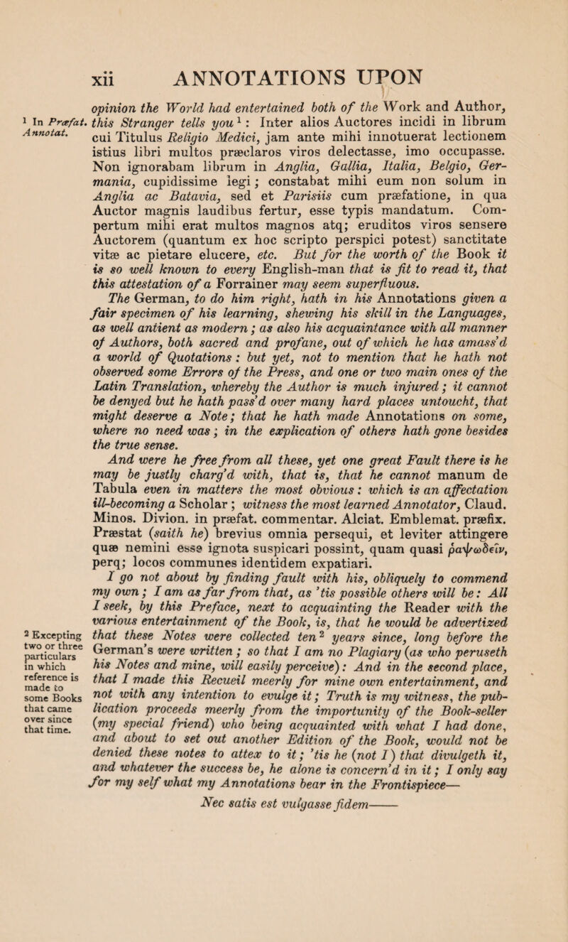 A nnotat. 2 Excepting two or three particulars in which reference is made to some Books that came over since that time. xii ANNOTATIONS UPON opinion the World had entertained both of the Work and Author, cui Titulus Religio Medici, jam ante mihi innotuerat lectionem istius libri multos praeclaros viros delectasse, imo occupasse. Non ignorabam librum in Anglia, Gallia, Italia, Belgio, Ger¬ mania, cupidissime legi; constabat mihi eum non solum in Anglia ac Batavia, sed et Parisiis cum praefatione, in qua Auctor magnis laudibus fertur, esse typis mandatum. Com- pertum mihi erat multos magnos atq; eruditos viros sensere Auctorem (quantum ex hoc scripto perspici potest) sanctitate vitae ac pietare elucere, etc. But for the worth of the Book it is so well known to every English-man that is fit to read it, that this attestation of a Forrainer may seem superfluous. The German, to do him right, hath in his Annotations given a fair specimen of his learning, shewing his skill in the Languages, as well aniient as modern; as also his acquaintance with all manner of Authors, both sacred and profane, out of which he has amass'd a world of Quotations: but yet, not to mention that he hath not observed some Errors of the Press, and one or two main ones of the Latin Translation, whereby the Author is much injured ; it cannot be denyed but he hath pass'd over many hard places untoucht, that might deserve a Note; that he hath made Annotations on some, where no need was; in the explication of others hath gone besides the true sense. And were he free from all these, yet one great Fault there is he may be justly charg’d with, that is, that he cannot manum de Tabula even in matters the most obvious: which is an affectation ill-becoming a Scholar ; witness the most learned Annotator, Claud. Minos. Divion. in praefat. commentar. Alciat. Emblemat. praefix. Praestat (saith he) brevius omnia persequi, et leviter attingere quae nemini esse ignota suspicari possint, quam quasi payj/codeir, perq; locos communes identidem expatiari. 1 go not about by finding fault with his, obliquely to commend my own; I am as far from that, as ’tis possible others will be: All I seek, by this Preface, next to acquainting the Reader with the various entertainment of the Book, is, that he would be advertized that these Notes were collected ten2 years since, long before the German’s were written ; so that I am no Plagiary (as who peruseth his Notes and mine, will easily perceive): And in the second place, that I made this Recueil meerly for mine own entertainment, and not with any intention to evulge it; Truth is my witness, the pub¬ lication proceeds meerly from the importunity of the Book-seller (my special friend) who being acquainted with what I had done, and about to set out another Edition of the Book, would not be denied these notes to attex to it; 'tis he (not I) that divulgeth it, and whatever the success be, he alone is concern’d in it; I only say for my self what my Annotations bear in the Frontispiece— Nec satis est vulgasse fidem-