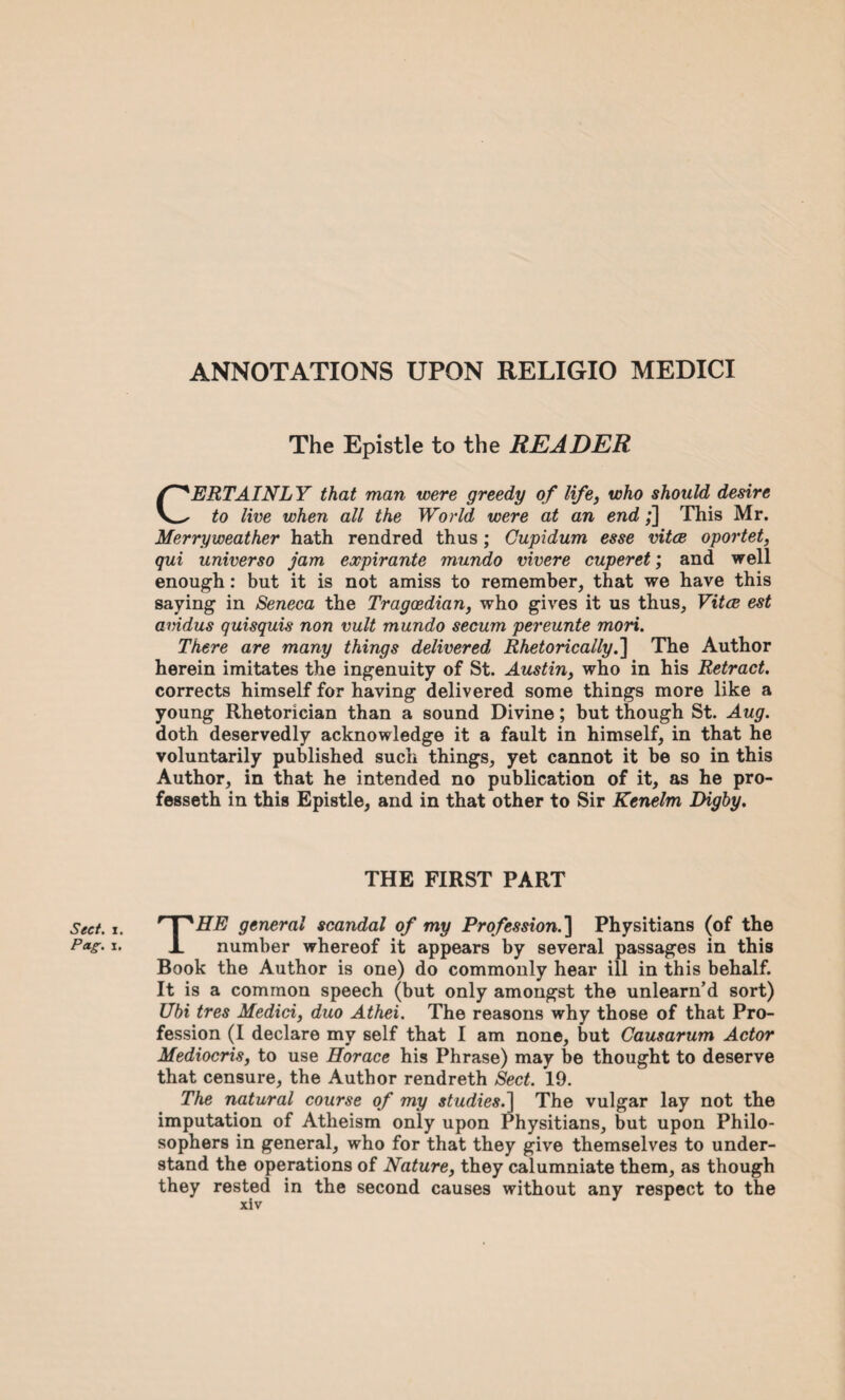 Sect. i. Pag. i. ANNOTATIONS UPON RELIGIO MEDICI The Epistle to the READER CERTAINLY that man were greedy of life, who should desire to live when all the World were at an end;] This Mr. Merryweather hath rendred thus; Gupidum esse vitae oportet, qui universo jam expirante mundo vivere cuperet; and well enough: but it is not amiss to remember, that we have this saying in Seneca the Tragcedian, who gives it us thus, Vitae est amdus quisquis non vult mundo secum pereunte mori. There are many things delivered Rhetorically.'] The Author herein imitates the ingenuity of St. Austin, who in his Retract. corrects himself for having delivered some things more like a young Rhetorician than a sound Divine; but though St. Aug. doth deservedly acknowledge it a fault in himself, in that he voluntarily published such things, yet cannot it be so in this Author, in that he intended no publication of it, as he pro- fesseth in this Epistle, and in that other to Sir Kenelm Digby. THE FIRST PART THE general scandal of my Profession.] Physitians (of the number whereof it appears by several passages in this Book the Author is one) do commonly hear ill in this behalf. It is a common speech (but only amongst the unlearn’d sort) Ubi tres Medici, duo Athei. The reasons why those of that Pro¬ fession (I declare my self that I am none, but Causarum Actor Mediocris, to use Horace his Phrase) may be thought to deserve that censure, the Author rendreth Sect, 19. The natural course of my studies.] The vulgar lay not the imputation of Atheism only upon Physitians, but upon Philo¬ sophers in general, who for that they give themselves to under¬ stand the operations of Nature, they calumniate them, as though they rested in the second causes without any respect to the