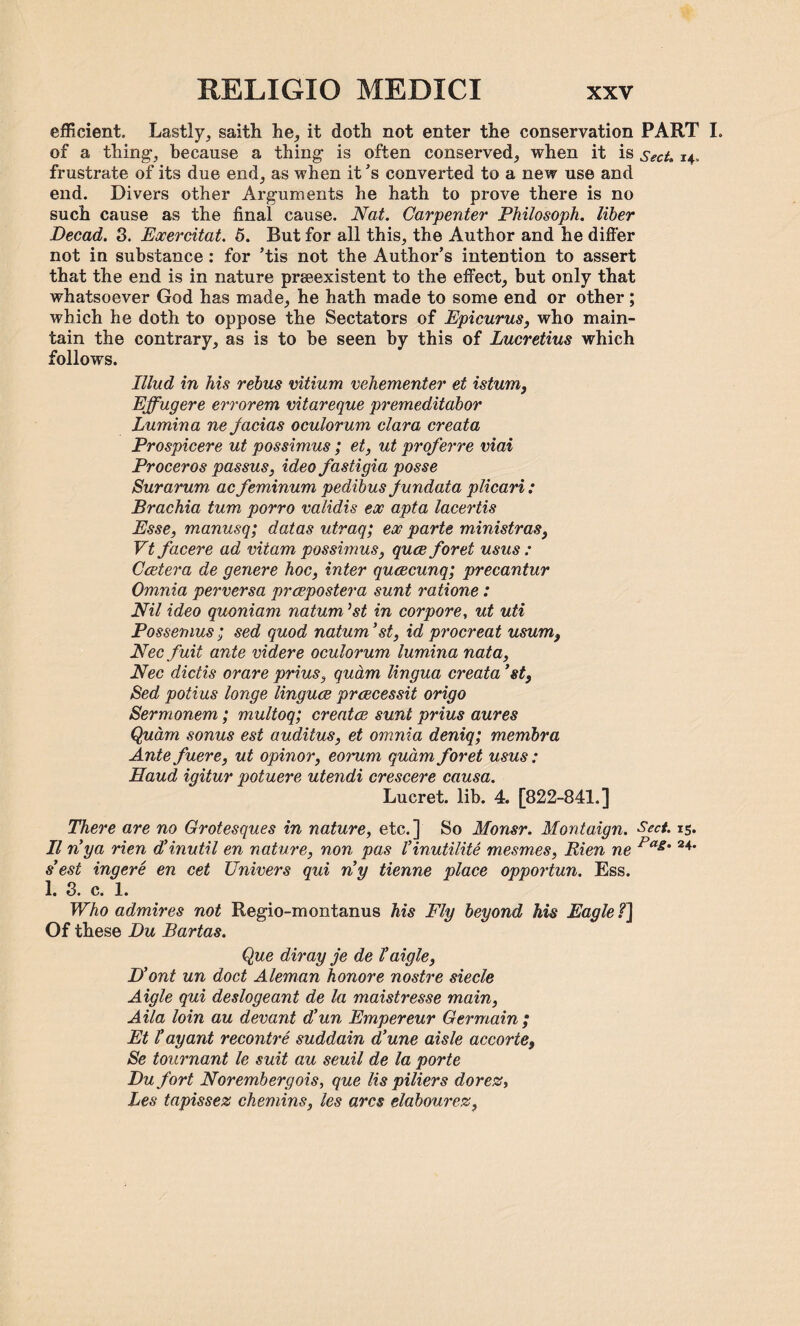 efficient, Lastly, saith he, it doth not enter the conservation PART I. of a thing, because a thing is often conserved, when it is Sect. 14, frustrate of its due end, as when it's converted to a new use and end. Divers other Arguments he hath to prove there is no such cause as the final cause. Nat. Carpenter Philosoph. liber Decad. 3. Exercitat. 5. But for all this, the Author and he differ not in substance : for ’tis not the Author’s intention to assert that the end is in nature prseexistent to the effect, but only that whatsoever God has made, he hath made to some end or other ; which he doth to oppose the Sectators of Epicurus, who main¬ tain the contrary, as is to be seen by this of Lucretius which follows. Illud in his rebus vitium vehementer et istum, Effugere errorem vitareque premeditabor Lumina ne Jacias oculorum clara creata Prospicere ut possimus; et, ut proferre viai Proceros passus, idea fastigia posse Bur arum ac feminum pedibus Jundata plicari : Brachia turn porro validis ex apta lacertis Esse, manusq; datas utraq; ex parte ministras, Vt facere ad vitam possimus, quae foret usus : Caetera de genere hoc, inter qucecunq; precantur Omnia perversa praepostera sunt ratione: Nil ideo quoniam natum ’st in corpore, ut uti Possemus ; sed quod natum ’st, id procreat usum, Necfuit ante videre oculorum lumina nata, Nec dictis orare prius, qudm lingua creata ’st, Bed potius longe linguae praecessit origo Sermonem; multoq; creata? sunt prius aures Qudm sonus est auditus, et omnia deniq; membra Ante fuere, ut opinor, eorum qudm foret usus: Eaud igitur potuere utendi crescere causa. Lucret. lib. 4. [822-841.] There are no Grotesques in nature, etc.] So Monsr. Montaign. Sect. 15. II nya rien d’inutil en nature, non pas I’inutilite mesmes, Rien ne Pa&' 24’ s’ est ingere en cet Univers qui ny tienne place opportun. Ess. 1. 3. c. 1. Who admires not Regio-montanus his Fly beyond his Eagle f] Of these Du Bartas. Que diray je de I’aigle, D’ont un doct Aleman honore nostre siecle Aigle qui deslogeant de la maistresse main, Aila loin au devant d’un Empereur Germain; Et l’ ay ant recontre suddain d’une aisle accorte, Se tournant le suit au seuil de la porte Du fort Norembergois, que Us piliers dorez, Les tapissez chemins, les arcs elabourez,