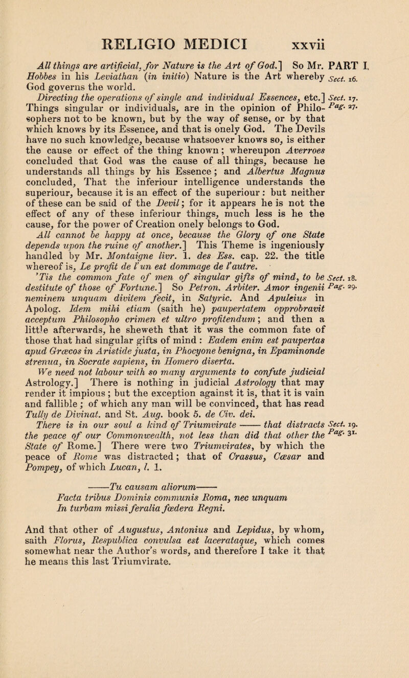 All things are artificial, for Nature is the Art of God.] So Mr. PART L Hobbes in his Leviathan (in initio) Nature is the Art whereby sect. 16. God governs the world. Directing the operations of single and individual Essences, etc.] Sect. 17. Things singular or individuals, are in the opinion of Philo- Pa& 2?• sophers not to be known, but by the way of sense, or by that which knows by its Essence, and that is onely God. The Devils have no such knowledge, because whatsoever knows so, is either the cause or effect of the thing known; whereupon Averroes concluded that God was the cause of all things, because he understands all things by his Essence; and Albertus Magnus concluded. That the inferiour intelligence understands the superiour, because it is an effect of the superiour: but neither of these can be said of the Devil; for it appears he is not the effect of any of these inferiour things, much less is he the cause, for the power of Creation onely belongs to God. All cannot be happy at once, because the Glory of one State depends upon the mine of another.] This Theme is ingeniously handled by Mr. Montaigne livr. 1. des Ess. cap. 22. the title whereof is, Le profit de V un est dommage de 1’autre. ’Tis the common fate of men of singular gifts of mind, to be Sect. 18. destitute of those of Fortune. ] So Petron. Arbiter. Amor ingenii Pas- 29- neminem unquam divitem fecit, in Satyric. And Apuleius in Apolog. Idem mihi etiam (saith he) paupertatem opprobravit acceptum Philosopho crimen et ultro profitendum; and then a little afterwards, he sheweth that it was the common fate of those that had singular gifts of mind : Eadem enim est paupertas apud Graecos in Aristide justa, in Phocyone benigna, in Epaminonde strenua, in Socrate sapiens, in Homero diserta. We need not labour with so many arguments to confute judicial Astrology.] There is nothing in judicial Astrology that may render it impious ; but the exception against it is, that it is vain and fallible ; of which any man will be convinced, that has read Tully de Divinat. and St. Aug. book 5. de Civ. dei. There is in our soul a kind of Triumvirate-that distracts Sect. 19. the peace of our Commonwealth, not less than did that other the Pas‘ 3I* State of Rome.] There were two Triumvirates, by which the peace of Rome was distracted; that of Crassus, Ccesar and Pompey, of which Lucan, l. 1. -Tu causam aliorum- Facta tribus Dominis communis Roma, nec unquam In turbam missi feralia fcedera Regni. And that other of Augustus, Antonius and Lepidus, by whom, saith Floras, Respublica convulsa est lacerataque, which comes somewhat near the Author’s words, and therefore I take it that he means this last Triumvirate.