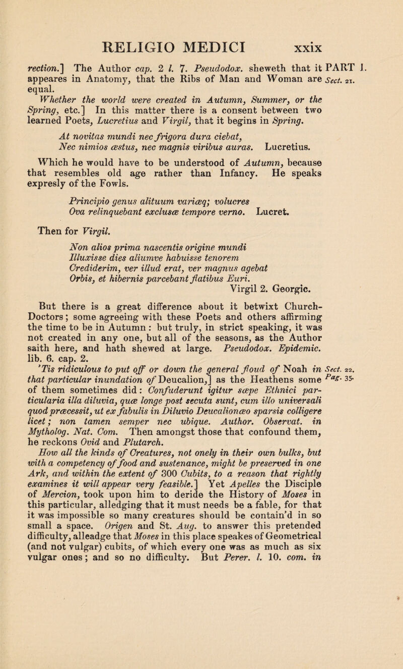 rection.] The Author cap. 2 l. 7. Pseudodox. sheweth that it PART I. appeares in Anatomy, that the Ribs of Man and Woman are sect. 21. equal. Whether the world were created in Autumn, Summer, or the Spring, etc.] In this matter there is a consent between two learned Poets, Lucretius and Virgil, that it begins in Spring. At novitas mundi nec frigora dura ciebat, Nec nimios cestus, nec magnis viribus auras. Lucretius. Which he would have to be understood of Autumn, because that resembles old age rather than Infancy. He speaks expresly of the Fowls. Principio genus alituum variceq; volucres Ova relinquebant exclusce tempore verno. Lucret. Then for Virgil. Non alios prima nascentis origine mundi Illuxisse dies aliumve habuisse tenorem Grediderim, ver illud erat, ver magnus agebat Orbis, et hibernis parcebant flatibus Euri. Virgil 2. Georgic. But there is a great difference about it betwixt Church- Doctors ; some agreeing with these Poets and others affirming the time to be in Autumn : but truly, in strict speaking, it was not created in any one, but all of the seasons, as the Author saith here, and hath shewed at large. Pseudodox. Epidemic. lib. 6. cap. 2. ’Tis ridiculous to put off or down the general fioud of Noah in Sect. 22. that particular inundation of Deucalion,] as the Heathens some ^ 35< of them sometimes did: Confuderunt igitur scepe Ethnici par¬ ticularia ilia diluvia, quce longe post secuta sunt, cum illo universali quod prices sit, ut ex fabulis in Diluvio Deucalion ceo spar sis colligere licet; non tamen semper nec ubique. Author. Observat. in Mytholog. Nat. Com. Then amongst those that confound them, he reckons Ovid and Plutarch. How all the kinds of Creatures, not onely in their own bulks, but with a competency of food and sustenance, might be preserved in one Ark, and within the extent of 300 Cubits, to a reason that rightly examines it will appear very feasible.'] Yet Apelles the Disciple of Mercion, took upon him to deride the History of Moses in this particular, alledging that it must needs be a fable, for that it was impossible so many creatures should be contain’d in so small a space. Origen and St. Aug. to answer this pretended difficulty, alleadge that Moses in this place speakes of Geometrical (and not vulgar) cubits, of which every one was as much as six vulgar ones; and so no difficulty. But Perer. 1. 10. com. in