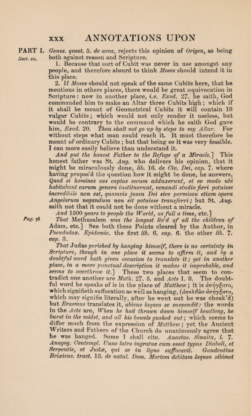 ANNOTATIONS UPON PART I. Sect. 22. Pag. 36 Genes, quest. 5. de area, rejects this opinion of Origen, as being both against reason and Scripture. 1. Because that sort of Cubit was never in use amongst any people, and therefore absurd to think Moses should intend it in this place. 2. If Moses should not speak of the same Cubits here, that he mentions in others places, there would be great {equivocation in Scripture : now in another place, i.e. Eocod. 27. he saith, God commanded him to make an Altar three Cubits high ; which if it shall be meant of Geometrical Cubits it will contain 18 vulgar Cubits; which would not only render it useless, but would be contrary to the command which he saith God gave him, Eocod. 20. Thou shalt not go up by steps to my Altar. For without steps what man could reach it. It must therefore be meant of ordinary Cubits ; but that being so it was very feasible. I can more easily believe than understand it. And put the honest Father to the Refuge of a Miracle.'] This honest father was St. Aug. who delivers his opinion, that it might be miraculously done, lib. 16. de Civ. Dei, cap. 7- where having propos’d the question how it might be done, he answers, Quod si homines eas captas secum adduocerunt, et eo modo ubi habitabant earum genera instituerunt, venandi studio fieri potuisse incredibile non est, quamvis jussu Dei sive permissu etiam opera Angelorum negandum non sit potuisse transferri; but St. Aug. saith not that it could not be done without a miracle. And 1500 years to people the World, as full a time, etc.] That Methusalem was the longest liv’d of all the children of Adam, etc.] See both these Points cleared by the Author, in Pseudodooc. Epidemic, the first lib. 6. cap. 6. the other lib. 7. cap. 3. That Judas perished by hanging himself, there is no certainty in Scripture, though in one place it seems to affirm it, and by a doubtful word hath given occasion to translate it; yet in another place, in a more punctual description it makes it improbable, and seems to overthrow it.] These two places that seem to con¬ tradict one another are Math. 27. 5. and Acts 1. 8. The doubt¬ ful word he speaks of is in the place of Matthew ; it is cnrqy^aTo, which signifieth suffocation as well as hanging, (d7reX0a>i/ anpy^aTo, which may signifie literally, after he went out he was choak’d) but Erasmus translates it, abiens laqueo se suspendit: the words in the Acts are, When he had thrown down himself headlong, he burst in the midst, and all his bowels gushed out; which seems to differ much from the expression of Matthew ; yet the Ancient Writers and Fathers of the Church do unanimously agree that he was hanged. Some I shall cite. Anastas. Sinaita, l. 7. Anagog. Contempt. Unus latro ingratus cum esset typus Diaboli, et Serpentis, et Judce, qui se in ligno sujfocavit. Gaudentius Brixiens. tract. 13. de natal. Dom. Mortem debitam laqueo sibimet