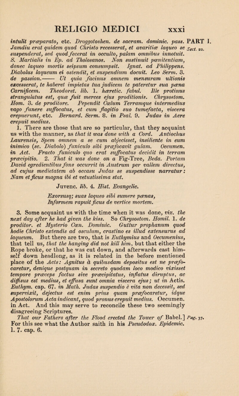 intulit prceparato, etc. Droggotoshen. de sacram. dominie, pass. PART I. Jamdiu erat quidem quod Christo recesserat, et avaritice laqueo se sect. 22. suspenderat, sed quod fecerat in occulto, palam omnibus innotuit. B. Martialis in Ep. ad Tholosanos. Non sustinuit pcenitentiam, donee laqueo mortis seipsum consumpsit. Ignat, ad Philippens. Diabolus laqueum ei ostendit, et suspendium docuit. Leo Berm. 3. de passion.- Ut quia facinus omnem mensuram ultionis excesserat, te haberet impietas tua judicem te pateretur sua poena Camificem. Theodor et. lib. 1. hceretic. fabul. 11 le protinus strangulatus est, quee fait merces ejus proditionis. Chrysostom. Horn. 3. de proditore. Pependit Caelum Terramque intermedins vago funere suffocatus, et cum flagitio suo tumefacta, viscera crepuerunt, etc. Bernard. Berm. 8. in Psal. 9. Judas in Aere crepuit medius. 1. There are those that are so particular, that they acquaint us with the manner, as that it was done with a Cord. Antiochus Laurensis, Bpem omnem a se cum abjecisset, insiliente in eum inimico (sc. Diabolo) funiculo sibi praefocavit gulam. Oecumen. in Act. Fracto funiculo quo erat suffocatus decidit in terram proecipitio. 2. That it was done on a Fig-Tree, Beda. Portam David egredientibus fons occurrit in Austrum per vallem directus, ad cujus medietatem ab occasu Judas se suspendisse narratur: Nam et ficus magna ibi et vetustissima stat. Juvenc. lib. 4. Hist. Evangelic. Exorsusq; suas laqueo sibi sumere poenas, Informem rapuit ficus de vertice mortem. 3. Some acquaint us with the time when it was done, viz. the next day after he had given the kiss. So Chrysostom. Homil. 1. de proditor. et Mysterio Ccen. Dominic. Guttur prophanum quod hodie Christo extendis ad osculum, crastino es illud extensurus ad laqueum. But there are two, that is Euthymius and Oecumenius, that tell us, that the hanging did not kill him, but that either the Rope broke, or that he was cut down, and afterwards cast him¬ self down headlong, as it is related in the before mentioned place of the Acts: Agnitus cl quibusdam depositus est ne preefo- caretur, denique postquam in secreto quodam loco modico vixisset tempore prceceps factus sive proecipitatus, inflatus diruptus, ac diffisus est medius, et effusa sunt omnia viscera ejus; ut in Actis. Euthym. cap. 67. in Math. Judas suspendio e vita non decessit, sed supervixit, dejectus est enim prius quam prcefocaretur, idque Apostolorum Acta indicant, quod pronus crepuit medius. Oecumen. in Act. And this may serve to reconcile these two seemingly disagreeing Scriptures. That our Fathers after the Flood erected the Tower of Babel.] Pag. 37. For this see what the Author saith in his Pseudodox. Epidemic. 1. 7. cap. 6.