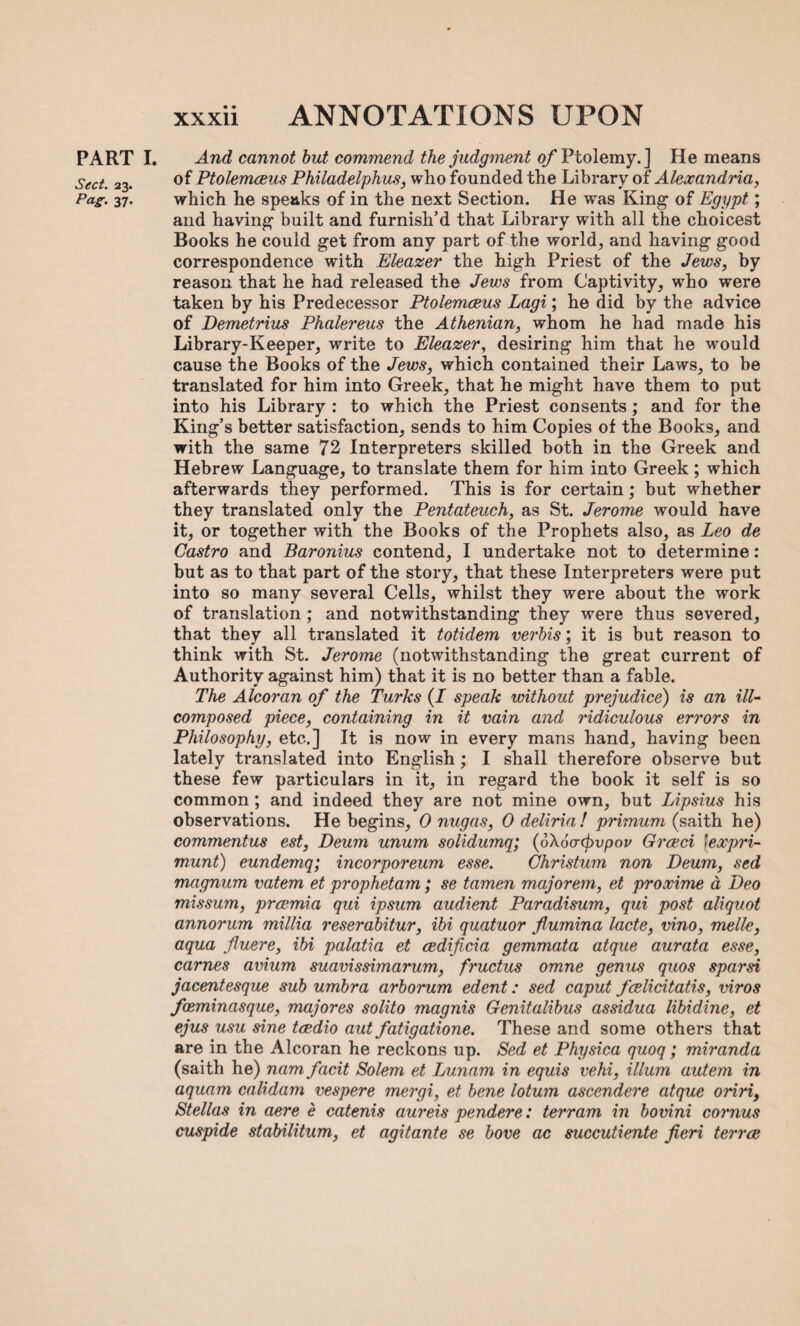 Sect. 23. Pa-S- 37- xxxii ANNOTATIONS UPON of Ptolemceus Philadelphus, who founded the Library of Alexandria, which he speaks of in the next Section. He was King of Egypt. ; and having built and furnish’d that Library with all the choicest Books he could get from any part of the world, and having good correspondence with Eleazer the high Priest of the Jews, by reason that he had released the Jews from Captivity, who were taken by his Predecessor Ptolemceus Lagi; he did by the advice of Demetrius Phalereus the Athenian, whom he had made his Library-Keeper, write to Eleazer, desiring him that he would cause the Books of the Jews, which contained their Laws, to he translated for him into Greek, that he might have them to put into his Library : to which the Priest consents; and for the King’s better satisfaction, sends to him Copies of the Books, and with the same 72 Interpreters skilled both in the Greek and Hebrew Language, to translate them for him into Greek; which afterwards they performed. This is for certain; but whether they translated only the Pentateuch, as St. Jerome would have it, or together with the Books of the Prophets also, as Leo de Castro and Baronius contend, I undertake not to determine: but as to that part of the story, that these Interpreters were put into so many several Cells, whilst they were about the work of translation ; and notwithstanding they were thus severed, that they all translated it totidem verbis; it is but reason to think with St. Jerome (notwithstanding the great current of Authority against him) that it is no better than a fable. The Alcoran of the Turks (I speak without prejudice) is an ill- composed piece, containing in it vain and ridiculous errors in Philosophy, etc.] It is now in every mans hand, having been lately translated into English; I shall therefore observe but these few particulars in it, in regard the book it self is so common; and indeed they are not mine own, but Lipsius his observations. He begins, 0 nugas, 0 deliria! primum (saith he) commentus est, Deum unum solidumq; (6\6orcj)vpov Greed \expri- munt) eundemq; incorporeum esse. Christum non Deum, sed magnum vatem et prophetam; se tamen majorem, et proxime a Deo missum, preemia qui ipsum audient Paradisum, qui post aliquot annorum millia reserabitur, ibi quatuor fiumina lacte, vino, melle, aqua fluere, ibi palatia et cedificia gemmata atque aurata esse, carries avium suavissimarum, fructus omne genus quos spar si jacentesque sub umbra arborum edent: sed caput fcelicitatis, viros feeminasque, majores solito magnis Genitalibus assidua libidine, et ejus usu sine tcedio aut fatigatione. These and some others that are in the Alcoran he reckons up. Sed et Physica quoq; miranda (saith he) nam facit Solem et Lunam in equis vehi, ilium autem in aquam calidam vespere mergi, et bene lotum ascendere atque oririf Stellas in aere e catenis aureis pendere: terrarn in bovini cornus cuspide stabilitum, et agitante se bove ac succutiente fieri terree