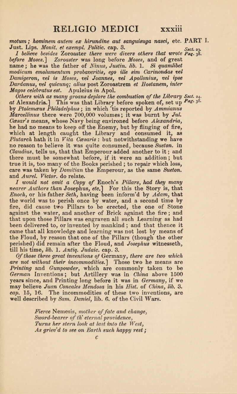 motum; hominem autem ex hirundine aut sanguisuga nasci, etc. PART I. Just. Lips. Monit. et exempt. Politic. cap. 3. Sect. 23. I believe besides Zoroaster there were divers others that wrote Pag. 38. before Moses.] Zoroaster was long- before Moses, and of great name; he was the father of Ninus, Justin, lib. 1. Si quamlibet modicum emolumentum probaveritis, ego ille sim Carinondas vel Damigeron, vel is Moses, vel Joannes, vel Apollonius, vel ipse Dardanus, vel quicunq; alius post Zoroastrem et Eostanem, inter Mag os celebratus est. Apuleius in Apol. Others with as many groans deplore the combustion of the Library Sect. 24. at Alexandria.] This was that Library before spoken of, set up Pag' 38, by PtolemtBus Philadelplms; in which ’tis reported by Ammianus Marcellinus there were 700,000 volumes; it was burnt by Jul. Ccesar's means, whose Navy being environed before Alexandria, he had no means to keep off the Enemy, but by flinging of fire, which at length caught the Library and consumed it, as Plutarch hath it in Vita Ccesaris : but notwithstanding we have no reason to believe it was quite consumed, because Sueton. in Claudius, tells us, that that Emperour added another to it; and there must be somewhat before, if it were an addition; but true it is, too many of the Rooks perished ; to repair which loss, care was taken by Domitian the Emperour, as the same Sueton. and Aurel. Victor, do relate. I would not omit a Copy of Enoch’s Pillars, had they many nearer Authors than Josephus, etc.] For this the Story is, that Enoch, or his father Seth, having been inform’d by Adam, that the world was to perish once by water, and a second time by fire, did cause two Pillars to be erected, the one of Stone against the water, and another of Brick against the fire; and that upon those Pillars was engraven all such Learning as had been delivered to, or invented by mankind; and that thence it came that all knowledge and learning was not lost by means of the Floud, by reason that one of the Pillars (though the other perished) did remain after the Floud, and Josephus witnesseth, till his time, lib. 1. Antiq. Judaic, cap. 3. Of those three great inventions of Germany, there are two which are not without their incommodities.] Those two he means are Printing and Gunpowder, which are commonly taken to be German Inventions; but Artillery was in China above 1500 years since, and Printing long before it was in Germany, if we may believe Juan Concales Mendosa in his Hist, of China, lib. 3. cap. 15, 16. The incommodities of these two inventions, are well described by Sam. Daniel, lib. 6. of the Civil Wars. Fierce Nemesis, mother of fate and change, Sword-bearer of th’ eternal providence, Turns her stern look at last into the West, A6* griev’d to see on Earth such happy rest; C