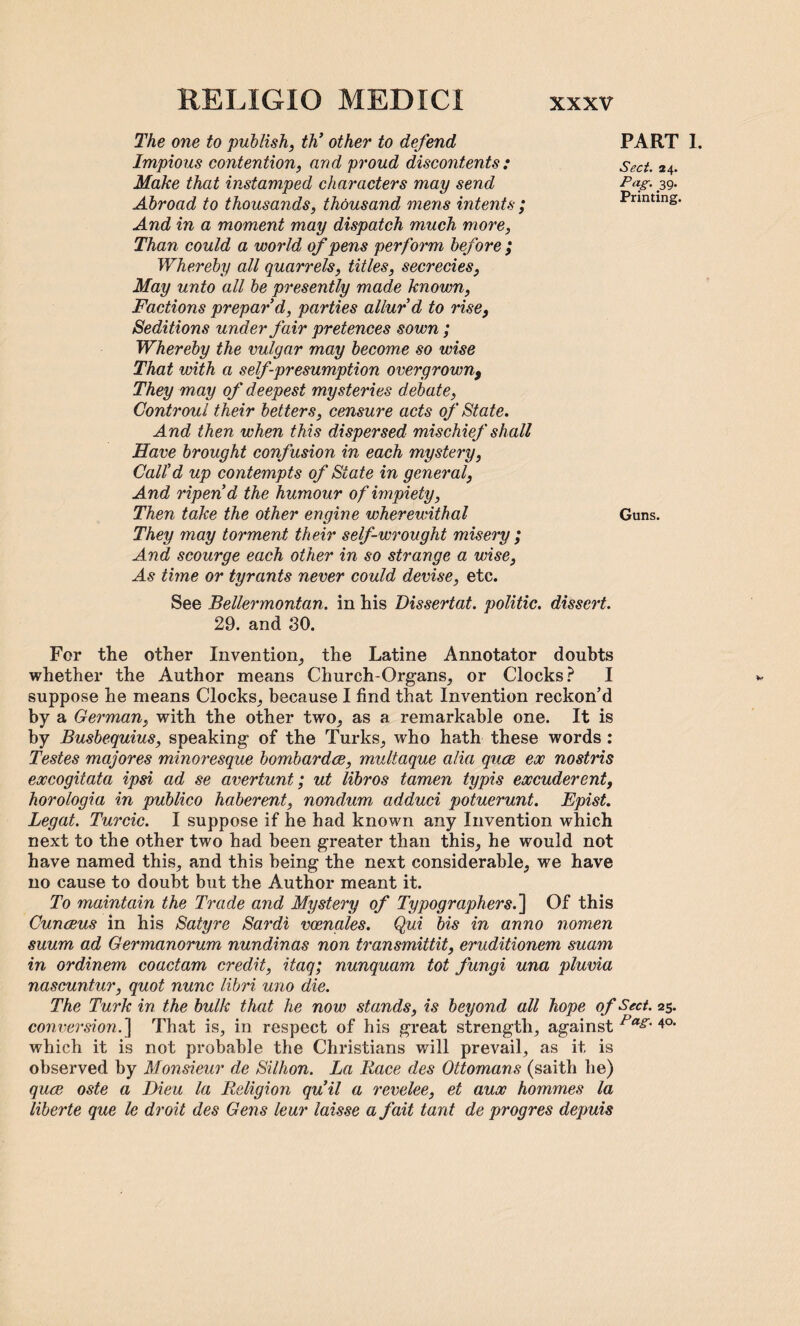 The one to publish, th’ other to defend Impious contention, and proud discontents: Make that instamped characters may send Abroad to thousands, thousand mens intents ; And in a moment may dispatch much more, Than could a world of pens perform before ; Whereby all quarrels, titles, secrecies, May unto all be presently made known, Factions prepar'd, parties allur'd to rise, Seditions under fair pretences sown; Whereby the vulgar may become so wise That with a self presumption overgrown9 They may of deepest mysteries debate, Controul their betters, censure acts of State. And then when this dispersed mischief shall Have brought confusion in each mystery, Call'd up contempts of State in general, And ripen'd the humour of impiety, Then take the other engine wherewithal They may torment their self-wrought misery ; And scourge each other in so strange a wise, As time or tyrants never could devise, etc. See Bellermontan. in his Dissertat. politic, dissert. 29. and 80. For the other Invention, the Latine Annotator doubts whether the Author means Church-Organs, or Clocks? I suppose he means Clocks, because I find that Invention reckon’d by a German, with the other two, as a remarkable one. It is by Busbequius, speaking of the Turks, who hath these words : Testes majores minoresque bombardce, multaque alia quce ex nostris excogitata ipsi ad se avertunt; ut libros tamen typis excuderent, horologia in publico haberent, nondum adduci potuerunt. Epist. Legat. Turcic. I suppose if he had known any Invention which next to the other two had been greater than this, he would not have named this, and this being the next considerable, we have no cause to doubt but the Author meant it. To maintain the Trade and Mystery of Typographers.'] Of this Cun reus in his Satyre Sardi vcenales. Qui bis in anno nomen suum ad Germanorum nundinas non transmittit, eruditionem suam in ordinem coactam credit, itaq; nunquam tot fungi una pluvia nascuntur, quot nunc libri uno die. The Turk in the bulk that he now stands, is beyond all hope of Sect. 25. conversion.] That is, in respect of his great strength, against Pas' 4°- which it is not probable the Christians will prevail, as it is observed by Monsieur de Billion. La Race des Ottomans (saith he) quce oste a Dieu la Religion qu'il a revelee, et aux hommes la liberte que le droit des Gens leur laisse a fait taut de pr ogres depuis PART 1. Sect. 24. Pag. 39. Printing. Guns.