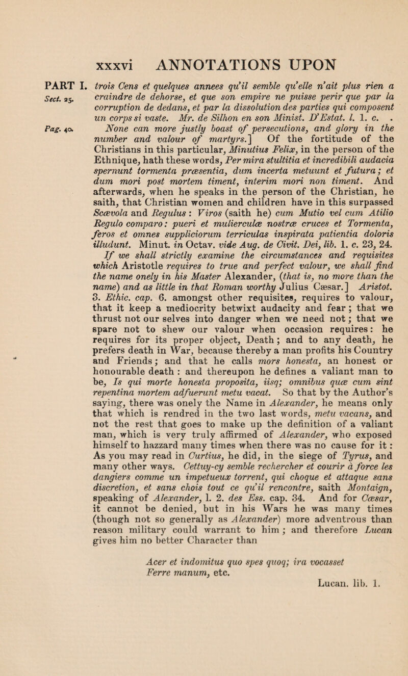 PART i. trois Gens et quelques annees quil semble quelle nait plus rien a Sect. 25. craindre de dehorse, et que son empire ne puisse perir que par la corruption de dedans, et par la dissolution des parties qui composent un corps si vaste. Mr. de Silhon en son Minist. D’Estat. 1. 1. c. Pag. 40. None can more justly boast of persecutions, and glory in the number and valour of martyrs. ] Of the fortitude of the Christians in this particular, Minutius Felix, in the person of the Ethnique, hath these words, Per mira stultitia et incredibili audacia spernunt tormenta prcesentia, dum incerta metuunt et futura; et dum mori post mortem timent, interim mori non timent. And afterwards, when he speaks in the person of the Christian, he saith, that Christian women and children have in this surpassed Sccevola and Regulus : Viros (saith he) cum Mutio vel cum Atilio Regulo comparo: pueri et mulierculce nostrce cruces et Tormenta, feros et omnes suppliciorum terriculas inspirata patientia doloris Uludunt. Minut. in Octav. vide Aug. de Civit. Dei, lib. 1. c. 23, 24. If we shall strictly examine the circumstances and requisites which Aristotle requires to true and perfect valour, we shall find the name onely in his Master Alexander, {that is, no more than the name) and as little in that Roman worthy Julius Caesar.] Aristot. 3. Ethic, cap. 6. amongst other requisites, requires to valour, that it keep a mediocrity betwixt audacity and fear ; that we thrust not our selves into danger when we need not; that we spare not to shew our valour when occasion requires: he requires for its proper object. Death ; and to any death, he prefers death in War, because thereby a man profits his Country and Friends; and that he calls mors honesta, an honest or honourable death : and thereupon he defines a valiant man to be, Is qui morte honesta proposita, iisq; omnibus quce cum sint repentina mortem adfuerunt metu vacat. So that by the Author’s saying, there was onely the Name in Alexander, he means only that which is rendred in the two last words, metu vacans, and not the rest that goes to make up the definition of a valiant man, which is very truly affirmed of Alexander, who exposed himself to hazzard many times when there was no cause for it: As you may read in Curtius, he did, in the siege of Tyrus, and many other ways. Cettuy-cy semble rechercher et courir a force les dangiers comme un impetueux torrent, qui choque et attaque sans discretion, et sans chois tout ce quil rencontre, saith Montaign, speaking of Alexander, 1. 2. des Ess. cap. 34. And for Ccesar, it cannot be denied, but in his Wars he was many times (though not so generally as Alexander) more adventrous than reason military could warrant to him ; and therefore Lucan gives him no better Character than Acer et indomitus quo spes quoq; ira vocasset Ferre manum, etc. Lucan, lib. 1.