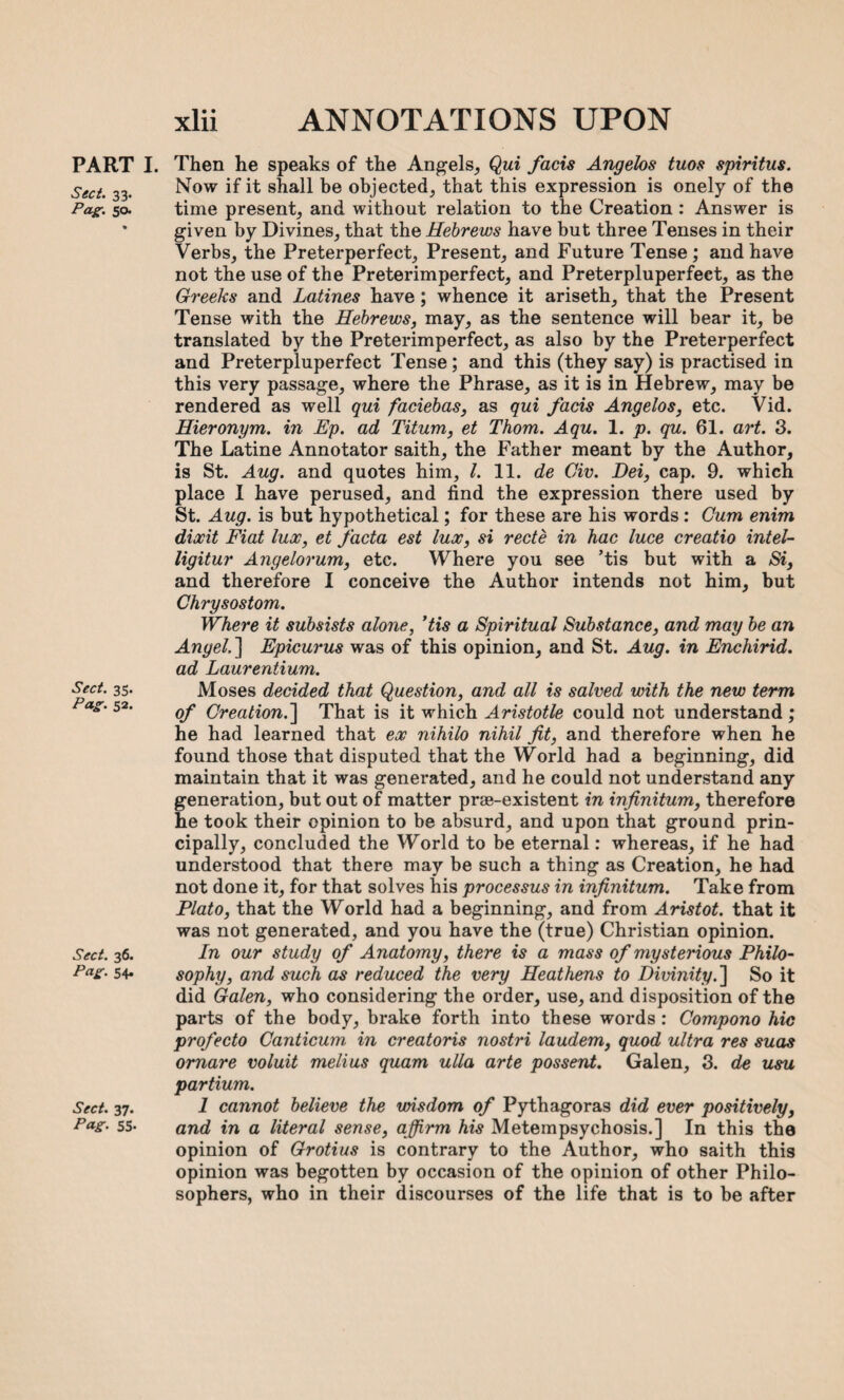 PART I. Sect. 33. Pag;. 50. Sect. 35. Pag. 52. Sect. 36. Pag. 54. Sect. 37. Pag. 55- Then he speaks of the Angels, Qui facis Angelos tuos spiritus. Now if it shall be objected, that this expression is onely of the time present, and without relation to the Creation : Answer is given by Divines, that the Hebrews have but three Tenses in their Verbs, the Preterperfect, Present, and Future Tense; and have not the use of the Preterimperfect, and Preterpluperfect, as the Greeks and Latines have ; whence it ariseth, that the Present Tense with the Hebrews, may, as the sentence will bear it, be translated by the Preterimperfect, as also by the Preterperfect and Preterpluperfect Tense ; and this (they say) is practised in this very passage, where the Phrase, as it is in Hebrew, may be rendered as well qui faciebas, as qui facis Angelos, etc. Vid. Hieronym. in Ep. ad Titum, et Thom. Aqu. 1. p. qu. 61. art. 3. The Latine Annotator saith, the Father meant by the Author, is St. Aug. and quotes him, l. 11. de Civ. Dei, cap. 9. which place I have perused, and find the expression there used by St. Aug. is but hypothetical; for these are his words: Gum enim dixit Fiat lux, et facta est lux, si recte in hac luce creatio intel- ligitur Angelorum, etc. Where you see ’tis but with a Si, and therefore I conceive the Author intends not him, but Chrysostom. Where it subsists alone, ’tis a Spiritual Substance, and may be an Angel.~\ Epicurus was of this opinion, and St. Aug. in Encliirid. ad Laurentium. Moses decided that Question, and all is salved with the new term of Creation.~\ That is it which Aristotle could not understand; he had learned that ex nihilo nihil fit, and therefore when he found those that disputed that the World had a beginning, did maintain that it was generated, and he could not understand any generation, but out of matter prse-existent in infinitum, therefore he took their opinion to be absurd, and upon that ground prin¬ cipally, concluded the World to be eternal: whereas, if he had understood that there may be such a thing as Creation, he had not done it, for that solves his processus in infinitum. Take from Plato, that the World had a beginning, and from Aristot. that it was not generated, and you have the (true) Christian opinion. In our study of Anatomy, there is a mass of mysterious Philo¬ sophy, and such as reduced the very Heathens to Divinity.'] So it did Galen, who considering the order, use, and disposition of the parts of the body, brake forth into these words : Compono hie profecto Canticum in creatoris nostri laudem, quod ultra res suas omare voluit melius quam ulla arte possent. Galen, 3. de usu partium. 1 cannot believe the wisdom of Pythagoras did ever positively, and in a literal sense, affirm his Metempsychosis.] In this the opinion of Grotius is contrary to the Author, who saith this opinion was begotten by occasion of the opinion of other Philo¬ sophers, who in their discourses of the life that is to be after