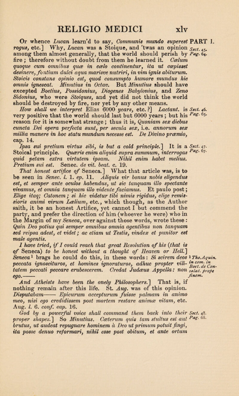 Or whence Lucan learn’d to say. Communis mundo superest PART I. rogus, etc.] Why, Lucan was a Stoique, and ’twas an opinion sect. 4$. among them almost generally, that the world should perish by Pag. 64. fire ; therefore without doubt from them he learned it. Caelum quoque cum omnibus quae in caelo continentur, ita ut ccepisset desinere, fontium dulci aqua marisve nutriri, in vim ignis abiturum. Stoicis constans opinio est, quod consumpto humore mundus hie omnis ignescat. Minutius in Octav. But Minutius should have excepted Boetius, Possidonius, Diogenes Babylonius, and Zeno Sidonius, who were Stoiques, and yet did not think the world should be destroyed by fire, nor yet by any other means. How shall we interpret Elias 6000 years, etc. ?] Lactant. is Sect. 46. very positive that the world should last but 6000 years ; but his Pag- 6s< reason for it is somewhat strange ; thus it is, Quoniam sex diebus cuncta Dei opera perfecta sunt, per secula sex, i.e. annorum sex millia manere in hoc statu mundum necesse est. De Divino praemio, cap. 14. Ipsa sui pretium virtus sibi, is but a cold principle.'] It is a Sect. 47. Stoical principle. Quaeris enim aliquid supra summum, interrogas Pag‘ 67‘ quid petam extra virtutem ipsam. Nihil enim habet melius. Pretium sui est. Senec. de vit. beat. c. 19. That honest artifice of Seneca.] What that article was, is to be seen in Senec. 1. 1. ep. 11. Aliquis vir bonus nobis eligendus est, et semper ante oculos habendus, ut sic tanquam illo spectante vivamus, et omnia tanquam illo vidente faciamus. Et paulo post; Ehge itaq; Catonem; si hie videtur tibi nimis rigidus, elige remis¬ sions animi drum Laelium, etc., which though, as the Author saith, it be an honest Artifice, yet cannot I but commend the party, and prefer the direction of him (whoever he were) who in the Margin of my Seneca, over against those words, wrote these : Quin Deo potius qui semper omnibus omnia agentibus non tanquam sed reipsa adest, et videt; ac etiam ut Testis, vindex et punitor est male agentis. 1 have tried, if I could reach that great Resolution of his {that is of Seneca) to be honest without a thought of Heaven or Hell.] Seneca1 brags he could do this, in these words: Si scirem deos \Tho.Again, peccata ignoscituros, et homines ignoraturos, adhuc propter vili- lffftnijel1£on. tatem peccati peccare erubescerem. Credat Judaeus Appella: non Ssiat. prope ego,- fincm. And Atheists have been the onely Philosophers.] That is, if nothing remain after this life. St. Aug. was of this opinion. Disputabam- Epicurum accepturum fuisse palmam in animo meo, nisi ego credidissem post mortem restare animee vitam, etc. Aug. 1. 6. conf. cap. 16. God by a powerful voice shall command them back into their Sect. 48. proper shapes.] So Minutius. Cceterum quis tarn stultus est aut Pas- 6S- brutus, ut audeat repugnare hominem a Deo ut primum potuit fingi, ita posse denuo reformari, nihil esse post obitum, et ante orturn