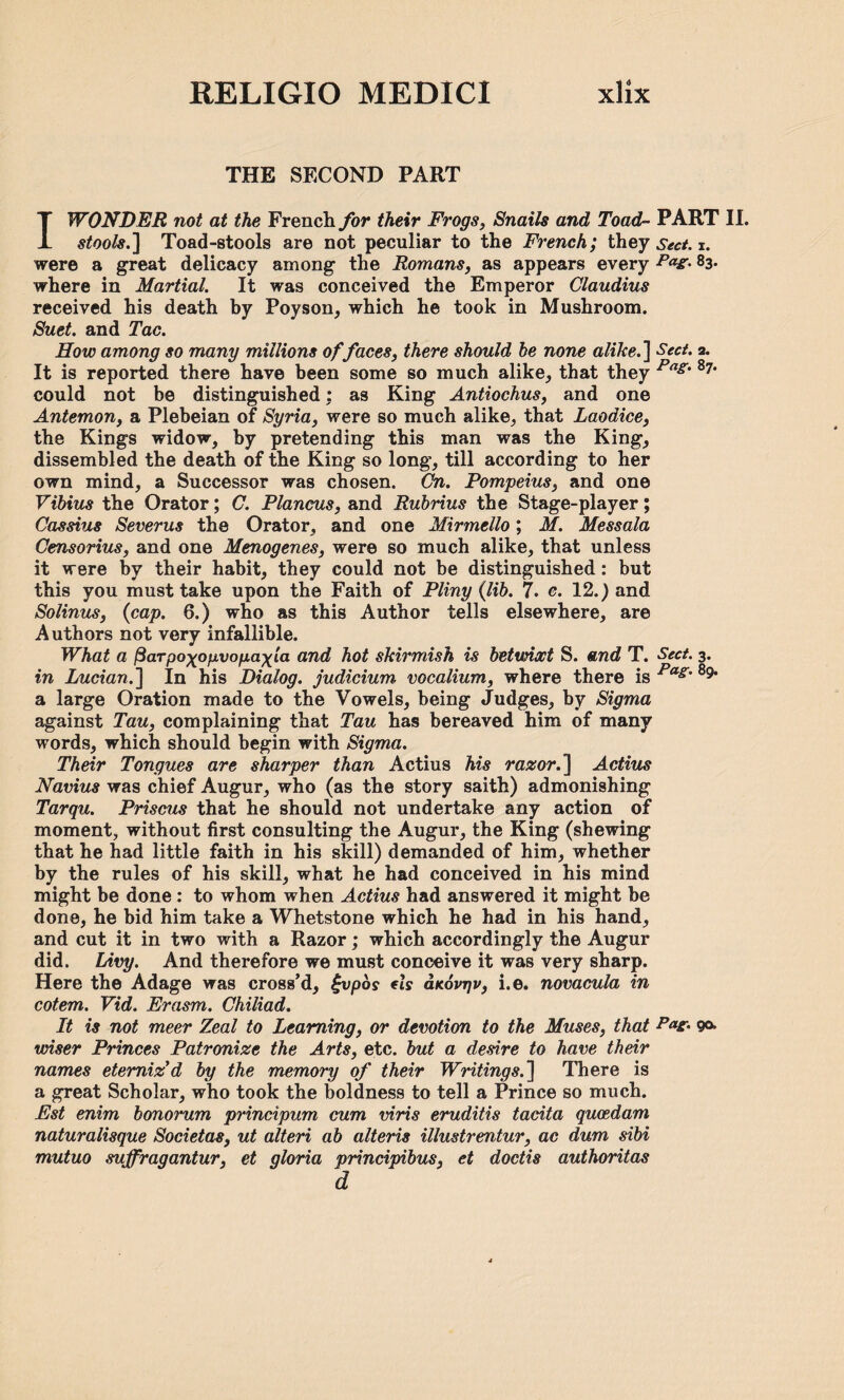 THE SECOND PART I WONDER not at the French for their Frogs, Snails and Toad- PART II. stools.] Toad-stools are not peculiar to the French; they Sect. i. were a great delicacy among the Romans, as appears every PaZ' 83- where in Martial. It was conceived the Emperor Claudius received his death by Poyson, which he took in Mushroom. Suet, and Tac. How among so many millions of faces, there should he none alike.'] Sect. a. It is reported there have been some so much alike, that they Pag' s?’ could not be distinguished; as King Antiochus, and one Antemon, a Plebeian of Syria, were so much alike, that Laodice, the Kings widow, by pretending this man was the King, dissembled the death of the King so long, till according to her own mind, a Successor was chosen. On. Pompeius, and one Vibius the Orator; C. Plancus, and Rubrius the Stage-player ; Cassius Severus the Orator, and one Mirmello; M. Messala Censorius, and one Menogenes, were so much alike, that unless it were by their habit, they could not be distinguished: but this you must take upon the Faith of Pliny (lib. 7. c. 12.) and Solinus, (cap. 6.) who as this Author tells elsewhere, are Authors not very infallible. What a fiaTpoxogvopaxia and hot skirmish is betwioct S. and T. Sect. 3. in Lucian.] In his Dialog, judicium vocalium, where there is Pas' 89 a large Oration made to the Vowels, being Judges, by Sigma against Tau, complaining that Tau has bereaved him of many words, which should begin with Sigma. Their Tongues are sharper than Actius his razor. ] Actius Navius was chief Augur, who (as the story saith) admonishing Tarqu. Prisons that he should not undertake any action of moment, without first consulting the Augur, the King (shewing that he had little faith in his skill) demanded of him, whether by the rules of his skill, what he had conceived in his mind might be done : to whom when Actius had answered it might be done, he bid him take a Whetstone which he had in his hand, and cut it in two with a Razor; which accordingly the Augur did. Livy. And therefore we must conceive it was very sharp. Here the Adage was cross’d, £vpos fis asov-qv, i.e. novacula in cotem. Vid. Erasm. Chiliad. It is not meer Zeal to Learning, or devotion to the Muses, that Pa^ 9&> wiser Princes Patronize the Arts, etc. but a desire to have their names eterniz'd by the memory of their Writings.] There is a great Scholar, who took the boldness to tell a Prince so much. Est enim honorum principum cum viris eruditis tacita qucedam naturalisque Societas, ut alteri ah alteris illustrentur, ac dum sibi mutuo suffragantur, et gloria principibus, et doctis authoritas d