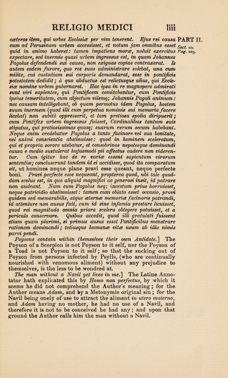 ceeteros item, qui urbes Ecclesice per vim tenerent. Ejus rei causa PART II. cum ad Perusinam urbem accessisset, et notum jam omnibus esset sect% IO> quid in animo haberet: tamen impatiens mores, noluit eocercitus Pag. 103. expectare, sed inermis quasi urbem ingressus est, in quam Johannes Pagolus defendendi sui causa, non exiguas copias contraxerat. Is autem eodem furore, quo res suas administrare solebat, una cum milite, cui custodiam sui corporis demandarat, sese in pontificis potestatem dedidit; a, quo abductus est relictusque alius, qui Eccle¬ sice nomine urbem gubemaret. Eac ipsa in re magnopere admirati sunt viri sapientes, qui Pontificem comitabantur, cum Pontificis ipsius temeritatem, cum abjectum vilemq; Johannis Pagoli animum: nec causam intelligebant, ob quam permotus idem Pagolus, hostem suum inermem (quod illi cum perpetua nominis sui memoria facere licebat) non subito oppresserit, et tarn pretiosa spolia diripuerit; cum Pontifex urbem ingressus fuisset, Cardinalibus tantum suis stipatus, qui pretiosissimas quasq; suarum rerum secum habebant. Neque enim credebatur Pagolus a tanto facinore vel sua bonitate, vel animi conscientia abstinuisse: quod in hominem sceleratum, qui et propria sorore utebatur, et consobrinos nepotesque dominandi causa e medio sustulerat hujusmodi pii a fedits cadere non videren- tur. Cum igitur hac de re varies essent sapientum virorum sententice; concluserunt tandem id ei accidisse, quod ita comparatum sit, ut homines neque plane pravi esse queant, neque perfecte boni. Pravi perfecte esse nequeant, propterea quod, ubi tale quod- dam scelus est, in quo aliquid magnifici ac generosi insit, id patrare non audeant. Nam cum Pagolus neq; incestum prius horruisset, neque patricidio abstinuisset: tamen cum oblata esset occasio, pram quidem sed memorabilis, atque cetemce memories facinoris patrandi, id attentare non ausus fuit, cum id sine infamia prestare licuisset, quod rei magnitudo omnia priora scelera obtegere potuisset, et a periculo conservare. Quibus accedit, quod illi gratulati fuissent etiam quam plurimi, si primus ausus esset Pontificibus monstrare rationem dominandi; totiusque humance vitae usum ab illis nimis parvi pendi. Poysons contain within themselves their own Antidote.] The Poyson of a Scorpion is not Poyson to it self, nor the Poyson of a Toad is not Poyson to it self; so that the sucking out of Poyson from persons infected by Psylls, (who are continually nourished with venomous aliment) without any prejudice to themselves, is the less to be wondred at. The man without a Navil yet lives in me.] The Latine Anno¬ tator hath explicated this by Homo non perfectus, by which it seems he did not comprehend the Author’s meaning; for the Author means Adam, and by a Metonymie original sin ; for the Navil being onely of use to attract the aliment in utero materno, and Adam having no mother, he had no use of a Navil, and therefore it is not to be conceived he had any; and upon that ground the Author calls him the man without a Navil.