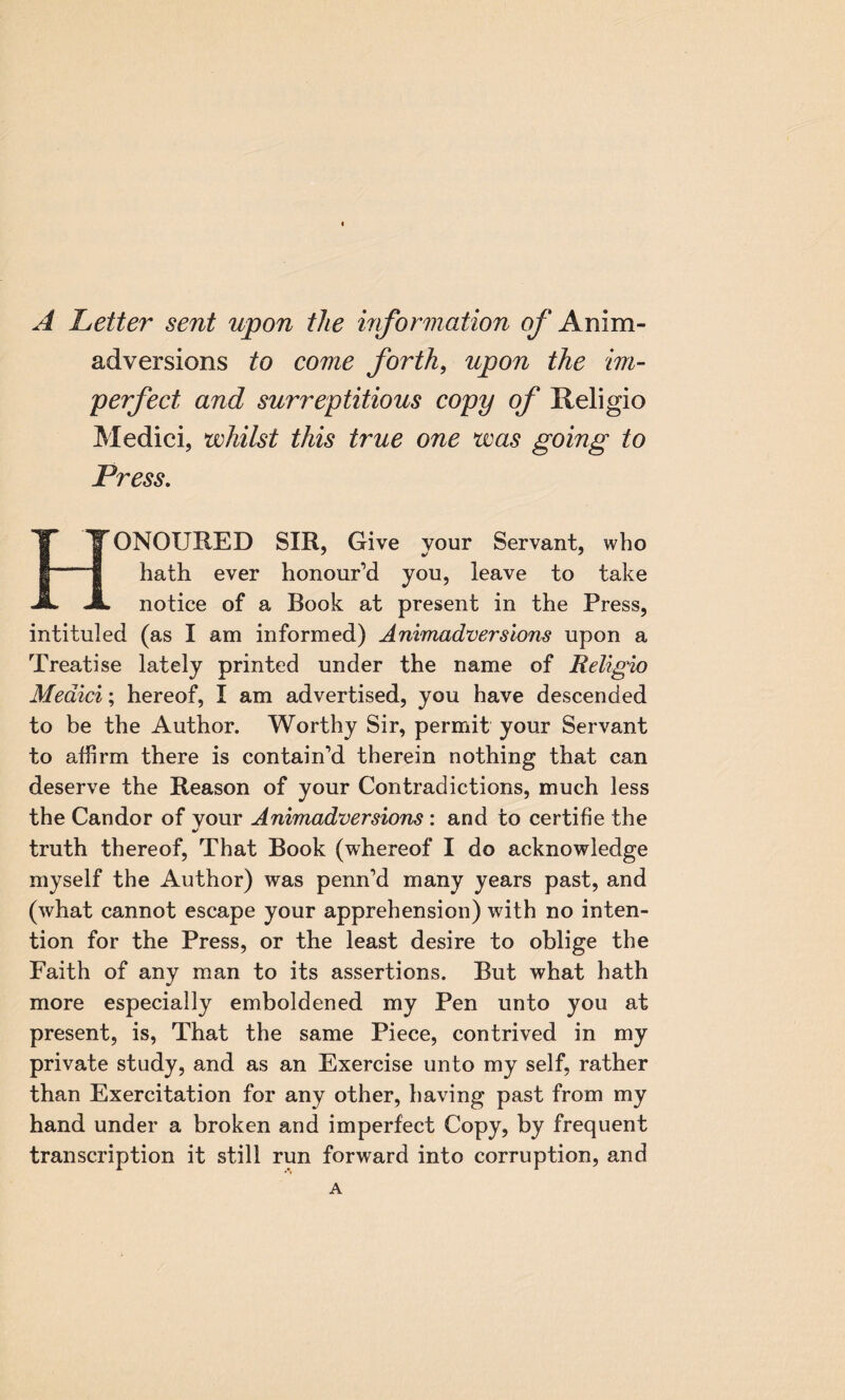 A better sent upon the information of Anim¬ adversions to come forth, upon the im¬ perfect and surreptitious copy of Religio Medici, whilst this true one was going to Press. ONOUI1ED SIR, Give your Servant, who hath ever honour’d you, leave to take notice of a Book at present in the Press, intituled (as I am informed) Animadversions upon a Treatise lately printed under the name of Religio Medici; hereof, I am advertised, you have descended to be the Author. Worthy Sir, permit your Servant to affirm there is contain’d therein nothing that can deserve the Reason of your Contradictions, much less the Candor of your Animadversions : and to certifie the truth thereof, That Book (whereof I do acknowledge myself the Author) was penn’d many years past, and (what cannot escape your apprehension) with no inten¬ tion for the Press, or the least desire to oblige the Faith of any man to its assertions. But what hath more especially emboldened my Pen unto you at present, is, That the same Piece, contrived in my private study, and as an Exercise unto my self, rather than Exercitation for any other, having past from my hand under a broken and imperfect Copy, by frequent transcription it still run forward into corruption, and