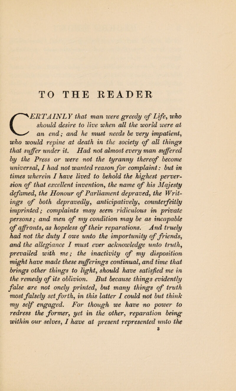 TO THE READER CERTAINLY that man were greedy of Life, who should desire to live when all the world were at an end; and he must needs be very impatient, who would repine at death in the society of all things that suffer under it. Had not almost every man siffered by the Press or were not the tyranny thereof become universal, I had not wanted reason for complaint: but in times wherein I have lived to behold the highest perver¬ sion of that excellent invention, the name of his Majesty defamed, the Honour of Parliament depraved, the Writ¬ ings of both depravedly, anticipatively, counterfeitly imprinted; complaints may seem ridiculous in private persons; and men of my condition may be as incapable of affronts, as hopeless of their reparations. And truely had not the duty I owe unto the importunity of friends, and the allegiance I must ever acknowledge unto truth, prevailed with me; the inactivity of my disposition might have made these sifferings continual, and time that brings other things to light, should have satisfied me in the remedy of its oblivion. But because things evidently false are not onely printed, but many things of truth most falsely set forth, in this latter I could not but think my self engaged. For though we have no power to redress the former, yet in the other, reparation being within our selves, I have at present represented unto the