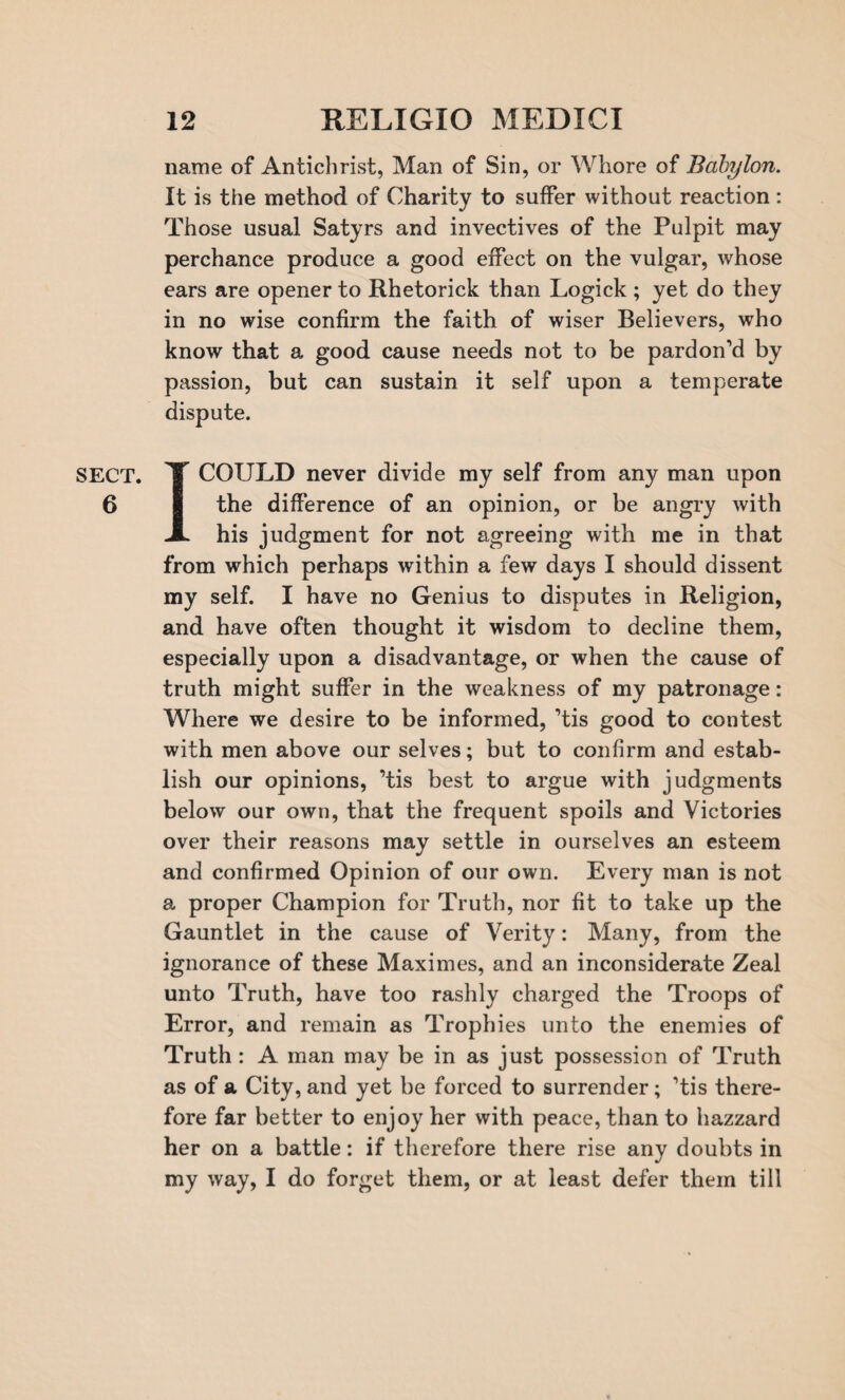 6 12 RELIGIO MEDICI name of Antichrist, Man of Sin, or Whore of Babylon. It is the method of Charity to suffer without reaction: Those usual Satyrs and invectives of the Pulpit may perchance produce a good effect on the vulgar, whose ears are opener to Rhetorick than Logick ; yet do they in no wise confirm the faith of wiser Believers, who know that a good cause needs not to be pardon’d by passion, but can sustain it self upon a temperate dispute. I COULD never divide my self from any man upon the difference of an opinion, or be angry with his judgment for not agreeing with me in that from which perhaps within a few days I should dissent my self. I have no Genius to disputes in Religion, and have often thought it wisdom to decline them, especially upon a disadvantage, or when the cause of truth might suffer in the weakness of my patronage: Where we desire to be informed, ’tis good to contest with men above our selves; but to confirm and estab¬ lish our opinions, ’tis best to argue with judgments below our own, that the frequent spoils and Victories over their reasons may settle in ourselves an esteem and confirmed Opinion of our own. Every man is not a proper Champion for Truth, nor fit to take up the Gauntlet in the cause of Verity: Many, from the ignorance of these Maximes, and an inconsiderate Zeal unto Truth, have too rashly charged the Troops of Error, and remain as Trophies unto the enemies of Truth: A man may be in as just possession of Truth as of a City, and yet be forced to surrender; ’tis there¬ fore far better to enjoy her with peace, than to hazzard her on a battle: if therefore there rise any doubts in my way, I do forget them, or at least defer them till