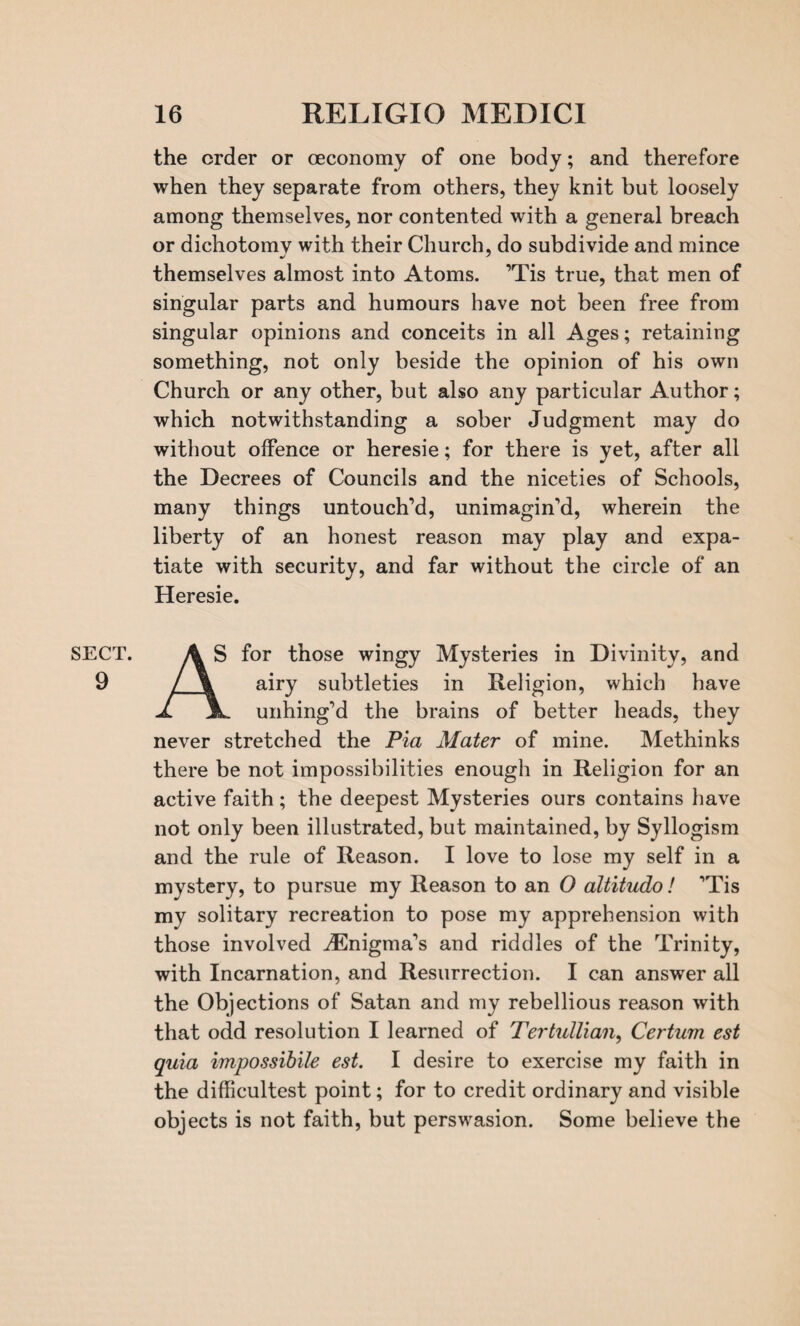 9 16 RELIGIO MEDICI the order or (economy of one body; and therefore when they separate from others, they knit but loosely among themselves, nor contented with a general breach or dichotomy with their Church, do subdivide and mince themselves almost into Atoms. ’Tis true, that men of singular parts and humours have not been free from singular opinions and conceits in all Ages; retaining something, not only beside the opinion of his own Church or any other, but also any particular Author; which notwithstanding a sober Judgment may do without offence or heresie; for there is yet, after all the Decrees of Councils and the niceties of Schools, many things untouch’d, unimagin’d, wherein the liberty of an honest reason may play and expa¬ tiate with security, and far without the circle of an Heresie. j \ airy subtleties in Religion, which have J. unhing’d the brains of better heads, they never stretched the Pia Mater of mine. Methinks there be not impossibilities enough in Religion for an active faith; the deepest Mysteries ours contains have not only been illustrated, but maintained, by Syllogism and the rule of Reason. I love to lose my self in a mystery, to pursue my Reason to an O altitudo! ’Tis my solitary recreation to pose my apprehension with those involved ^Enigma’s and riddles of the Trinity, with Incarnation, and Resurrection. I can answer all the Objections of Satan and my rebellious reason with that odd resolution I learned of Tertullian, Certum est quia impossibile est. I desire to exercise my faith in the difficultest point; for to credit ordinary and visible objects is not faith, but perswasion. Some believe the