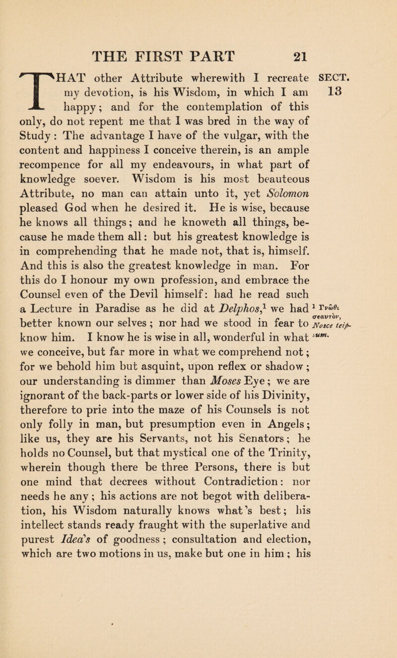 ‘HAT other Attribute wherewith I recreate SECT, my devotion, is his Wisdom, in which I am 18 happy; and for the contemplation of this only, do not repent me that 1 was bred in the way of Study : The advantage I have of the vulgar, with the content and happiness I conceive therein, is an ample recompence for all my endeavours, in what part of knowledge soever. Wisdom is his most beauteous Attribute, no man can attain unto it, yet Solomon pleased God when he desired it. He is wise, because he knows all things; and he knoweth all things, be¬ cause he made them all: but his greatest knowledge is in comprehending that he made not, that is, himself. And this is also the greatest knowledge in man. For this do I honour my own profession, and embrace the Counsel even of the Devil himself: had he read such a Lecture in Paradise as he did at Delphoswe had 1 Vv^L better known our selves ; nor had we stood in fear to Nosce tdp- know him. I know he is wise in all, wonderful in whatiU1Mm we conceive, but far more in what we comprehend not; for we behold him but asquint, upon reflex or shadow; our understanding is dimmer than Moses Eye; we are ignorant of the back-parts or lower side of his Divinity, therefore to prie into the maze of his Counsels is not only folly in man, but presumption even in Angels; like us, they are his Servants, not his Senators; he holds no Counsel, but that mystical one of the Trinity, wherein though there be three Persons, there is but one mind that decrees without Contradiction: nor needs he any; his actions are not begot with delibera¬ tion, his Wisdom naturally knows what’s best; his intellect stands ready fraught with the superlative and purest Idea's of goodness ; consultation and election, which are two motions in us, make but one in him ; his