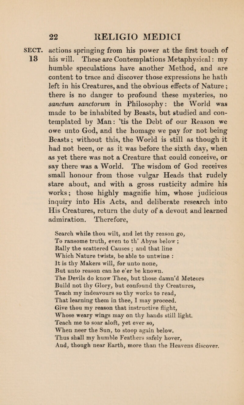 SECT, actions springing from his power at the first touch of 13 his will. These are Contemplations Metaphysical: my humble speculations have another Method, and are content to trace and discover those expressions he hath left in his Creatures, and the obvious effects of Nature; there is no danger to profound these mysteries, no sanctum sanctorum in Philosophy: the World was made to be inhabited by Beasts, but studied and con¬ templated by Man: ’tis the Debt of our Reason we owe unto God, and the homage we pay for not being Beasts; without this, the World is still as though it had not been, or as it was before the sixth day, when as yet there was not a Creature that could conceive, or say there was a World. The wisdom of God receives small honour from those vulgar Heads that rudely stare about, and with a gross rusticity admire his works; those highly magnifie him, whose judicious inquiry into His Acts, and deliberate research into His Creatures, return the duty of a devout and learned admiration. Therefore, Search while thou wilt, and let thy reason go, To ransome truth, even to th’ Abyss below ; Rally the scattered Causes ; and that line Which Nature twists, be able to untwine : It is thy Makers will, for unto none. But unto reason can he e’er be known. The Devils do know Thee, but those damn’d Meteors Build not thy Glory, but confound thy Creatures, Teach my indeavours so thy works to read. That learning them in thee, I may proceed. Give thou my reason that instructive flight, Whose weary wings may on thy hands still light. Teach me to soar aloft, yet ever so. When neer the Sun, to stoop again below. Thus shall my humble Feathers safely hover, And, though near Earth, more than the Heavens discover.